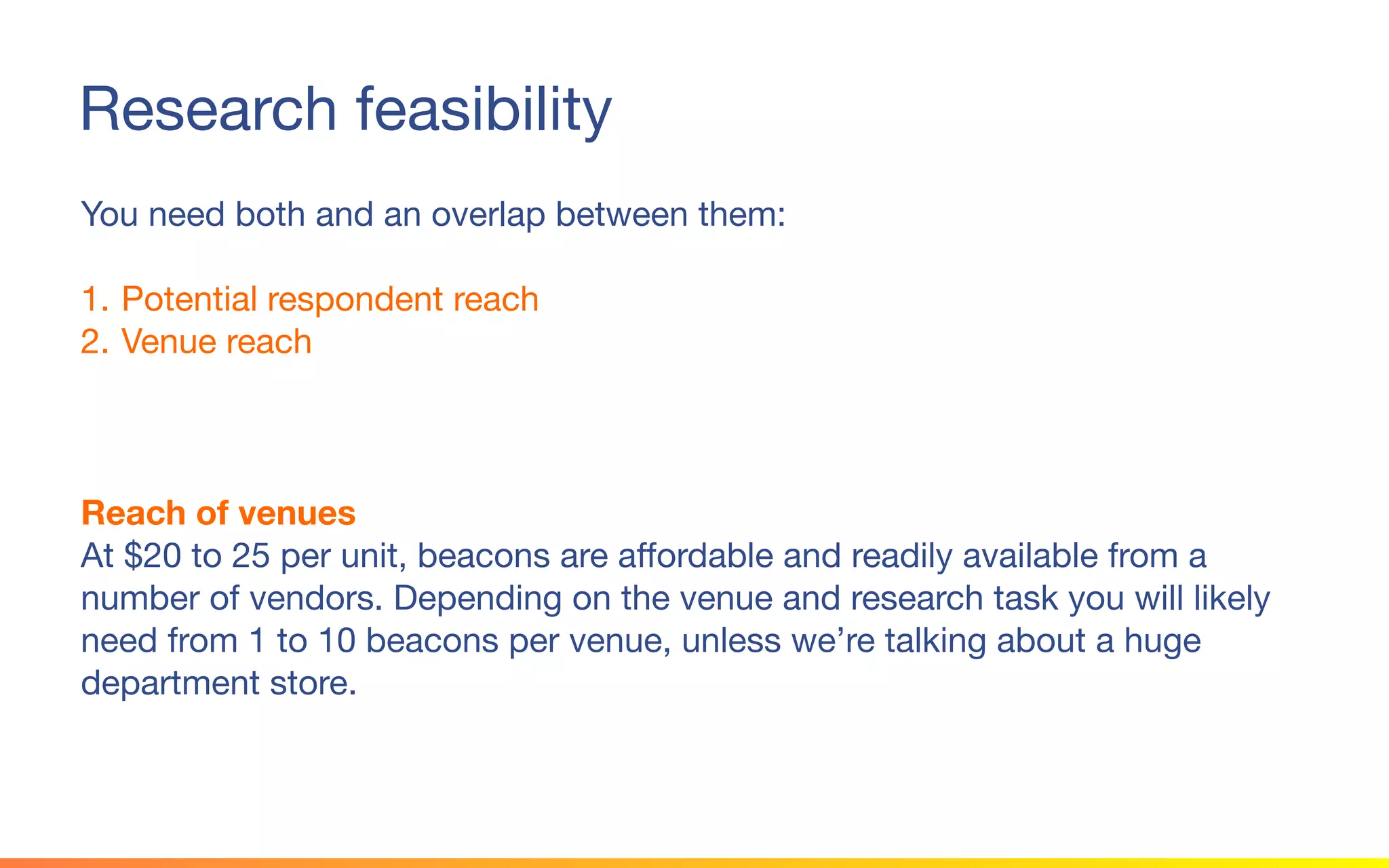 © 2015 Squawk Surveys Inc. USA
Research feasibility
You need both and an overlap between them:
1. Potential respondent reach
2. Venue reach
Reach of venues
At $20 to 25 per unit, beacons are affordable and readily available from a
number of vendors. Depending on the venue and research task you will likely
need from 1 to 10 beacons per venue, unless we’re talking about a huge
department store.
 