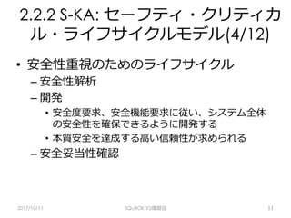 2.2.2 S-KA: セーフティ・クリティカ
ル・ライフサイクルモデル(4/12)
•  安全性重視のためのライフサイクル
– 安全性解析
– 開発
•  安全度要求、安全機能要求に従い、システム全体
の安全性を確保できるように開発する
•  本質安全を達成する⾼い信頼性が求められる
– 安全妥当性確認
2017/10/11 SQuBOK V2復習会 11
 
