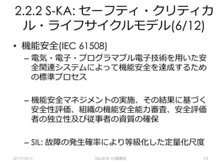 2.2.2 S-KA: セーフティ・クリティカ
ル・ライフサイクルモデル(6/12)
•  機能安全(IEC 61508)
–  電気・電⼦・プログラマブル電⼦技術を⽤いた安
全関連システムによって機能安全を達成するため
の標準プロセス
–  機能安全マネジメントの実施、その結果に基づく
安全性評価、組織の機能安全能⼒審査、安全評価
者の独⽴性及び従事者の資質の確保
–  SIL: 故障の発⽣確率により等級化した定量化尺度
2017/10/11 SQuBOK V2復習会 13
 