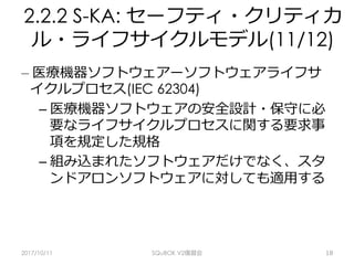 2.2.2 S-KA: セーフティ・クリティカ
ル・ライフサイクルモデル(11/12)
– 医療機器ソフトウェアーソフトウェアライフサ
イクルプロセス(IEC 62304)
– 医療機器ソフトウェアの安全設計・保守に必
要なライフサイクルプロセスに関する要求事
項を規定した規格
– 組み込まれたソフトウェアだけでなく、スタ
ンドアロンソフトウェアに対しても適⽤する
2017/10/11 SQuBOK V2復習会 18
 