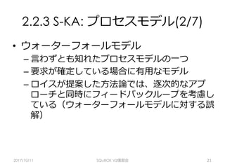 2.2.3 S-KA: プロセスモデル(2/7)
•  ウォーターフォールモデル
– ⾔わずとも知れたプロセスモデルの⼀つ
– 要求が確定している場合に有⽤なモデル
– ロイスが提案した⽅法論では、逐次的なアプ
ローチと同時にフィードバックループを考慮し
ている（ウォーターフォールモデルに対する誤
解）
2017/10/11 SQuBOK V2復習会 21
 