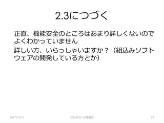 2.3につづく
正直、機能安全のところはあまり詳しくないので
よくわかっていません
詳しい⽅、いらっしゃいますか？（組込みソフト
ウェアの開発している⽅とか）
2017/10/11 SQuBOK V2復習会 27
 