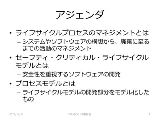 アジェンダ
•  ライフサイクルプロセスのマネジメントとは
–  システムやソフトウェアの構想から、廃棄に⾄る
までの活動のマネジメント
•  セーフティ・クリティカル・ライフサイクル
モデルとは
–  安全性を重視するソフトウェアの開発
•  プロセスモデルとは
–  ライフサイクルモデルの開発部分をモデル化した
もの
2017/10/11 SQuBOK V2復習会 3
 