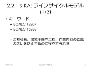 2.2.1 S-KA: ライフサイクルモデル
(1/3)
•  キーワード
– ISO/IEC 12207
– ISO/IEC 15288
– どちらも、開発⼿順や⼯程、作業内容の認識
のズレを防⽌するのに役⽴てられる
2017/10/11 SQuBOK V2復習会 5
 