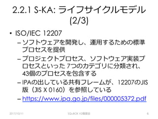 2.2.1 S-KA: ライフサイクルモデル
(2/3)
•  ISO/IEC 12207
– ソフトウェアを開発し、運⽤するための標準
プロセスを提供
– プロジェクトプロセス、ソフトウェア実装プ
ロセスといった 7つのカテゴリに分類され、
43個のプロセスを包含する
– IPAの出している共有フレームが、12207のJIS
版（JIS X 0160）を参照している
– https://www.ipa.go.jp/files/000005372.pdf
2017/10/11 SQuBOK V2復習会 6
 