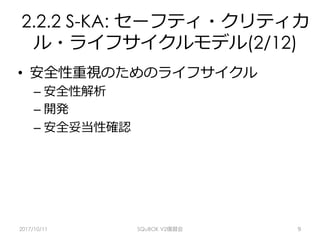 2.2.2 S-KA: セーフティ・クリティカ
ル・ライフサイクルモデル(2/12)
•  安全性重視のためのライフサイクル
– 安全性解析
– 開発
– 安全妥当性確認
2017/10/11 SQuBOK V2復習会 9
 