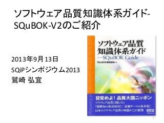 1
ソフトウェア品質知識体系ガイド-
SQuBOK-V2のご紹介
2013年9月13日
SQiPシンポジウム2013
鷲崎 弘宜
 