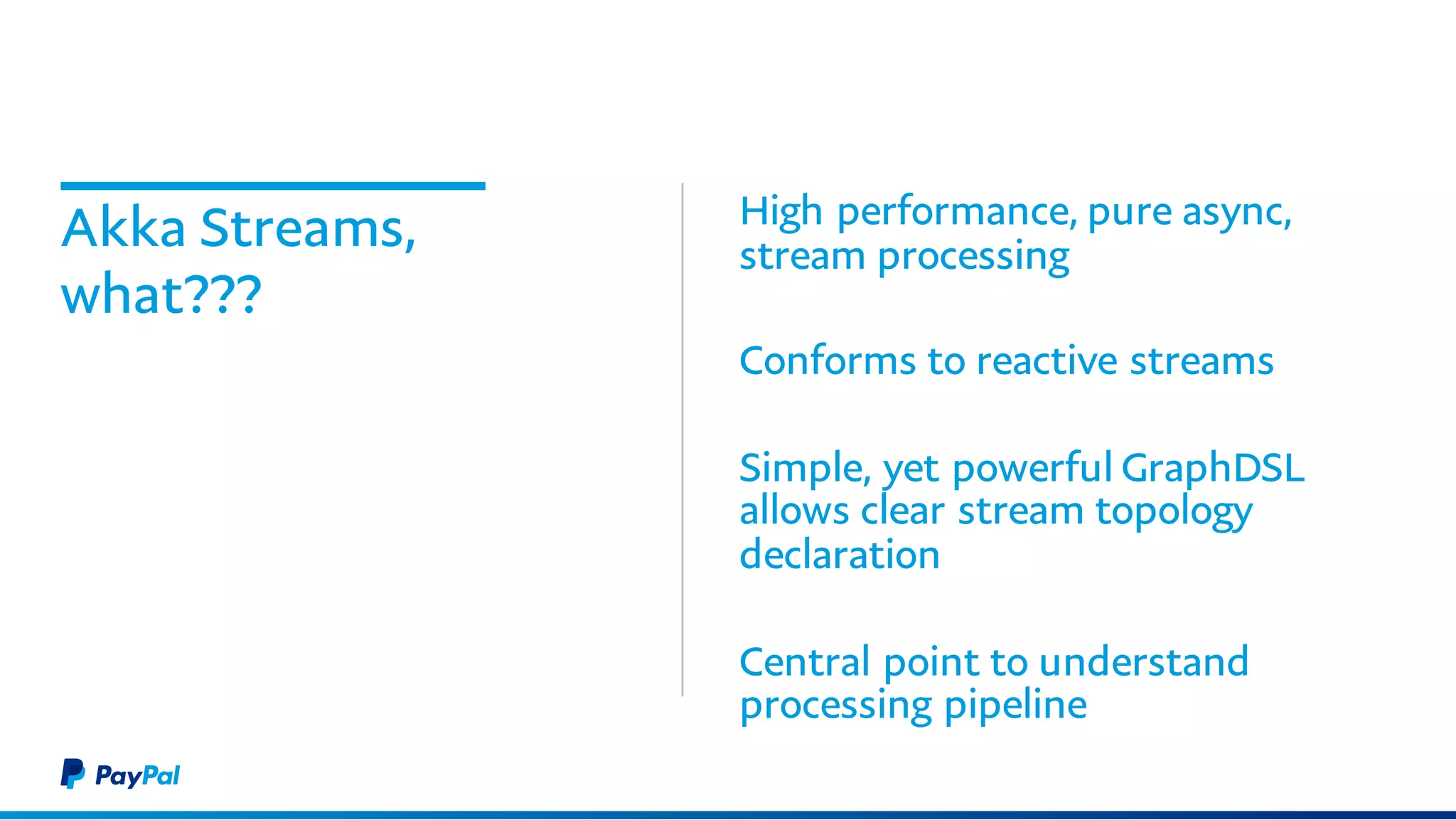 Akka Streams,
what???
High performance, pure async,
stream processing
Conforms to reactive streams
Simple, yet powerful GraphDSL
allows clear stream topology
declaration
Central point to understand
processing pipeline
 
