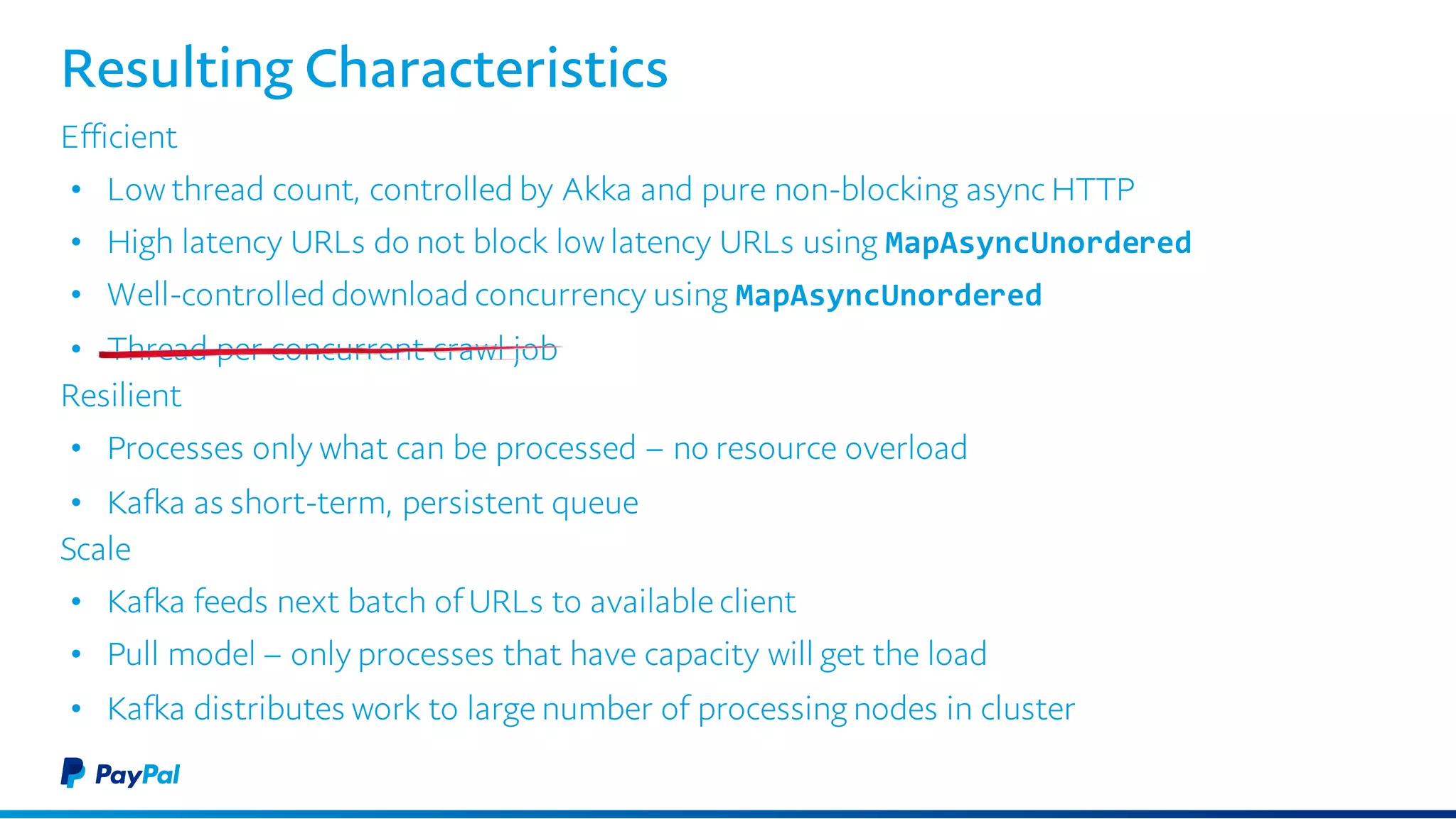 Resulting Characteristics
Efficient
• Low thread count, controlled by Akka and pure non-blocking async HTTP
• High latency URLs do not block low latency URLs using MapAsyncUnordered
• Well-controlled download concurrency using MapAsyncUnordered
• Thread per concurrent crawl job
Resilient
• Processes only what can be processed – no resource overload
• Kafka as short-term, persistent queue
Scale
• Kafka feeds next batch of URLs to available client
• Pull model – only processes that have capacity will get the load
• Kafka distributes work to large number of processing nodes in cluster
 