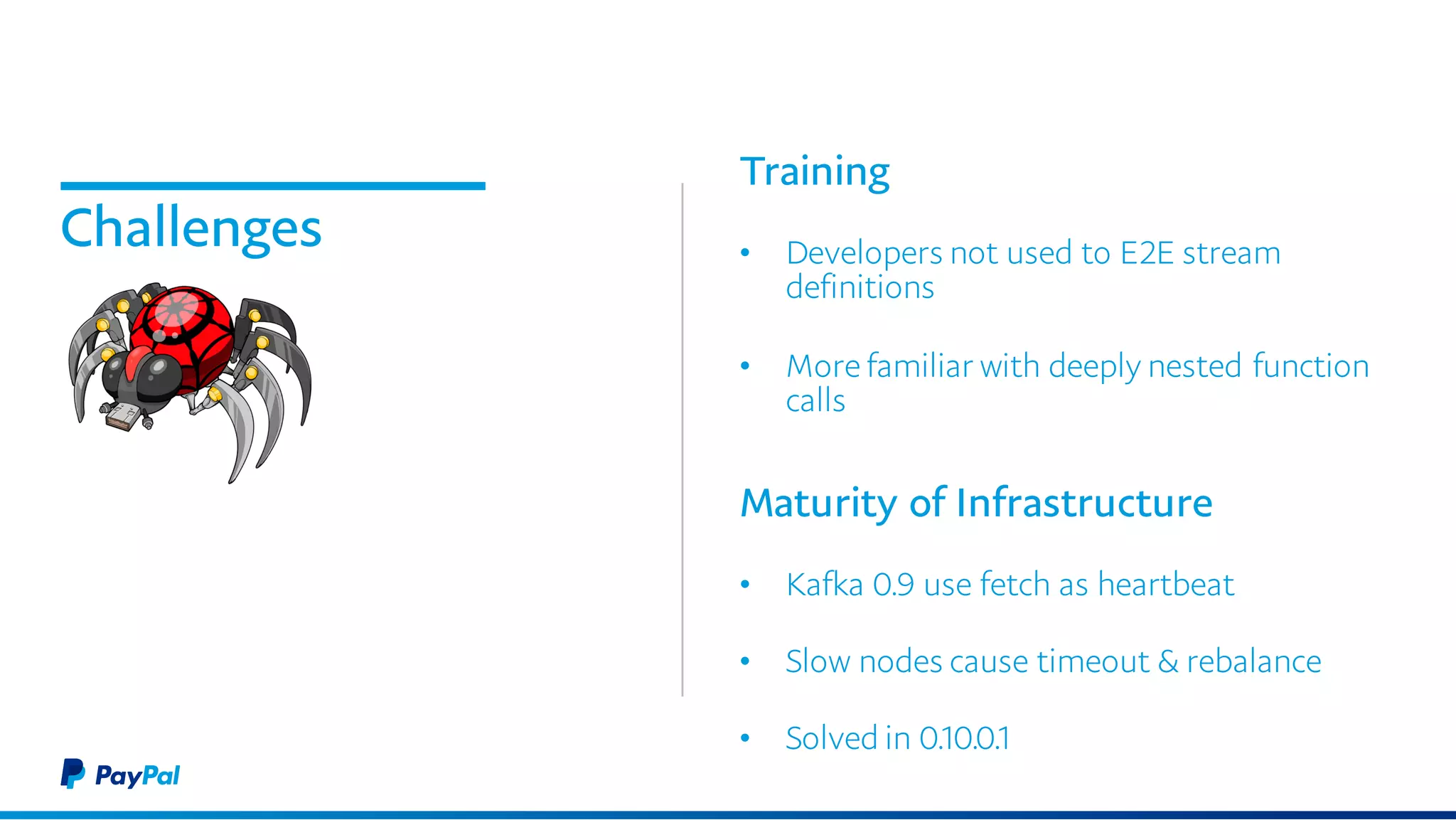 Challenges
Training
• Developers not used to E2E stream
definitions
• More familiar with deeply nested function
calls
Maturity of Infrastructure
• Kafka 0.9 use fetch as heartbeat
• Slow nodes cause timeout & rebalance
• Solved in 0.10.0.1
 