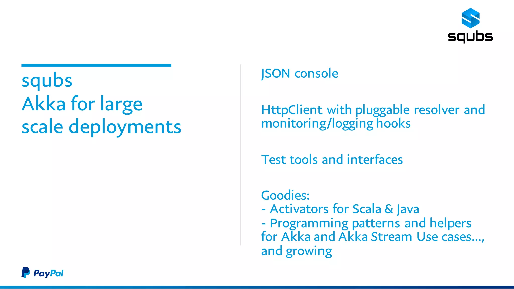 squbs
Akka for large
scale deployments
JSON console
HttpClient with pluggable resolver and
monitoring/logging hooks
Test tools and interfaces
Goodies:
- Activators for Scala & Java
- Programming patterns and helpers for
Akka and Akka Stream Use cases…,
and growing
 