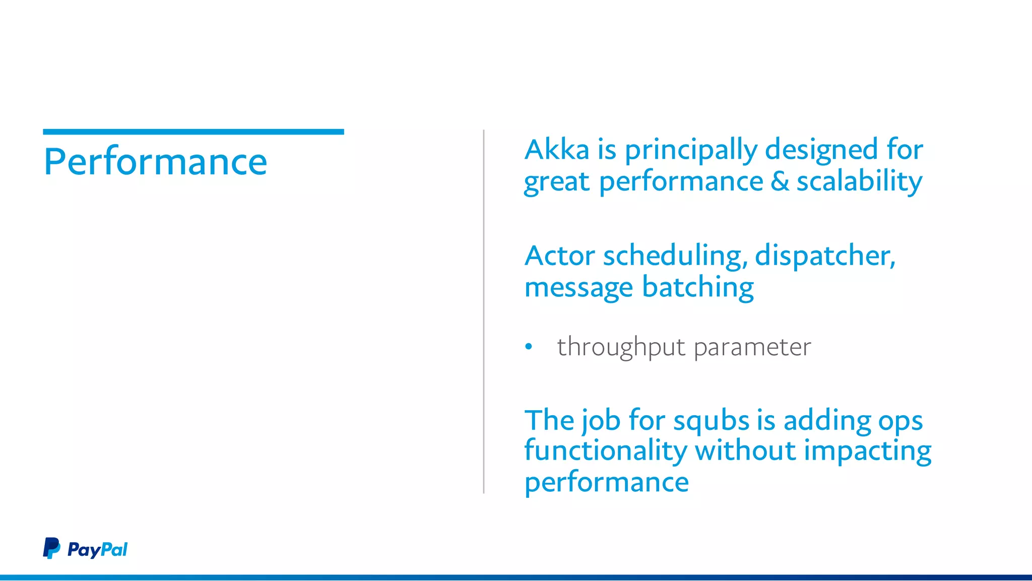 Performance Akka is principally designed for
great performance & scalability
Actor scheduling, dispatcher,
message batching
• throughput parameter
The job for squbs is adding ops
functionality without impacting
performance
 