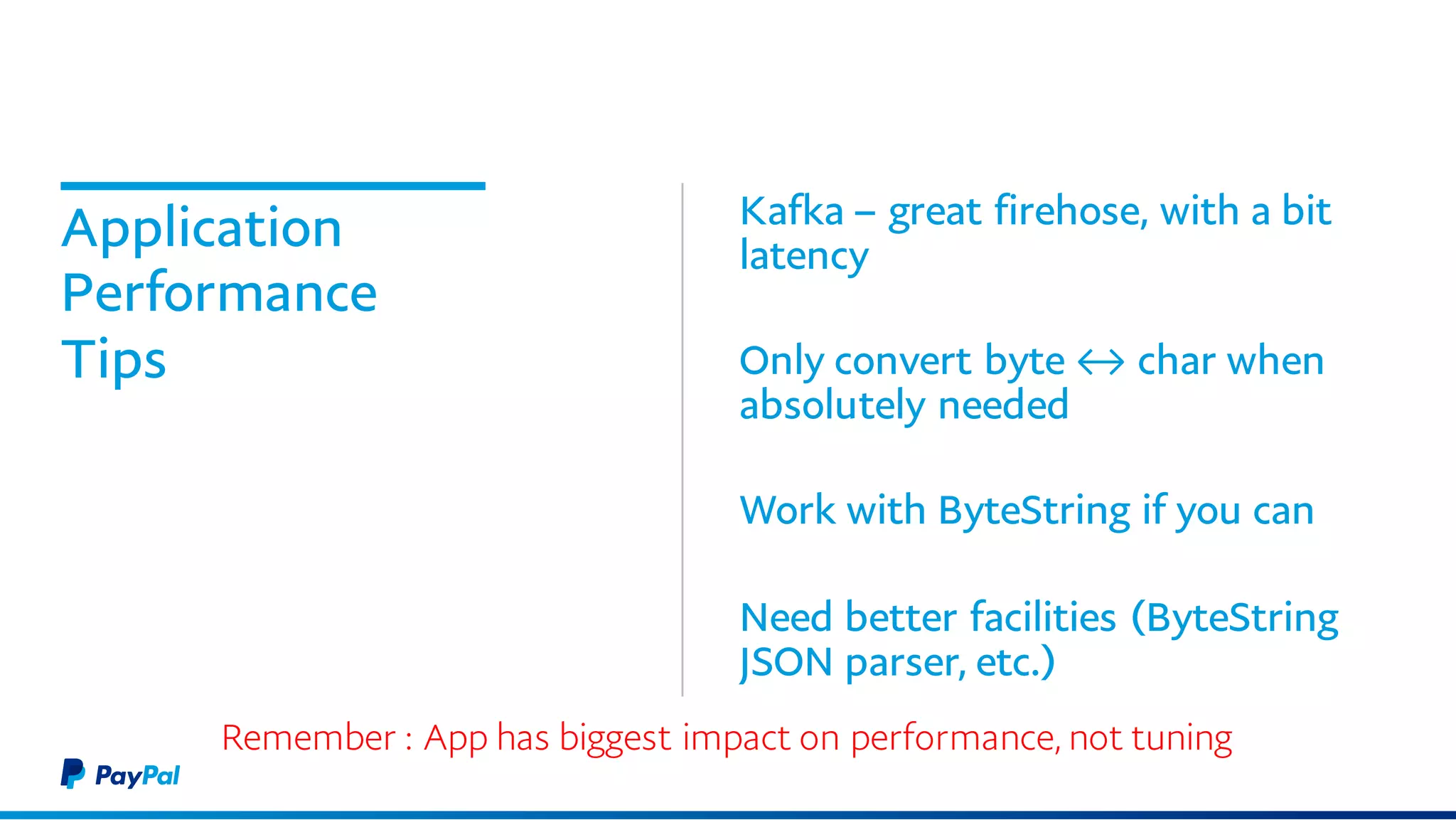 Application
Performance
Tips
Kafka – great firehose, with a bit
latency
Only convert byte ↔ char when
absolutely needed
Work with ByteString if you can
Need better facilities (ByteString
JSON parser, etc.)
Remember : App has biggest impact on performance, not tuning
 