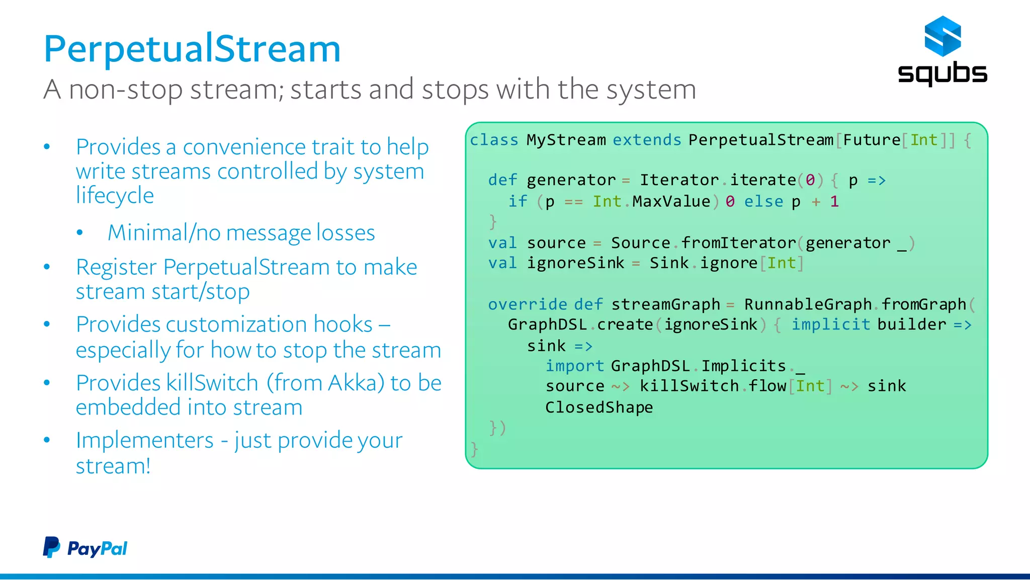 PerpetualStream
• Provides a convenience trait to help
write streams controlled by system
lifecycle
• Minimal/no message losses
• Register PerpetualStream to make
stream start/stop
• Provides customization hooks –
especially for how to stop the stream
• Provides killSwitch (from Akka) to be
embedded into stream
• Implementers - just provide your
stream!
A non-stop stream; starts and stops with the system
class MyStream extends PerpetualStream[Future[Int]] {
def generator = Iterator.iterate(0) { p =>
if (p == Int.MaxValue) 0 else p + 1
}
val source = Source.fromIterator(generator _)
val ignoreSink = Sink.ignore[Int]
override def streamGraph = RunnableGraph.fromGraph(
GraphDSL.create(ignoreSink) { implicit builder =>
sink =>
import GraphDSL.Implicits._
source ~> killSwitch.flow[Int] ~> sink
ClosedShape
})
}
 