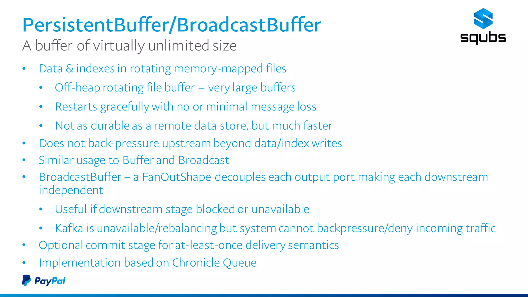 PersistentBuffer/BroadcastBuffer
• Data & indexes in rotating memory-mapped files
• Off-heap rotating file buffer – very large buffers
• Restarts gracefully with no or minimal message loss
• Not as durable as a remote data store, but much faster
• Does not back-pressure upstream beyond data/index writes
• Similar usage to Buffer and Broadcast
• BroadcastBuffer – a FanOutShape decouples each output port making each downstream
independent
• Useful if downstream stage blocked or unavailable
• Kafka is unavailable/rebalancing but system cannot backpressure/deny incoming
traffic
• Optional commit stage for at-least-once delivery semantics
• Implementation based on Chronicle Queue
A buffer of virtually unlimited size
 