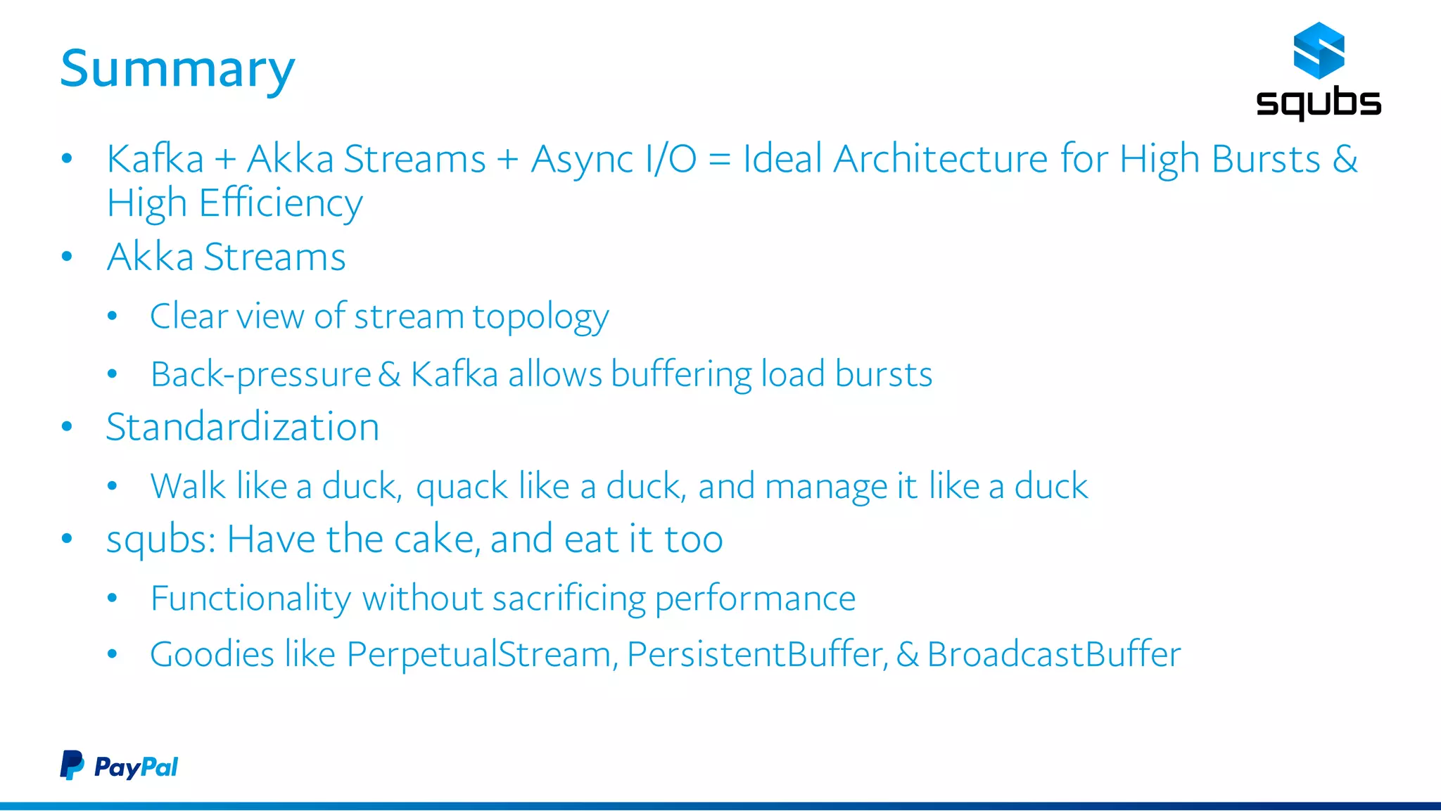 Summary
• Kafka + Akka Streams + Async I/O = Ideal Architecture for High Bursts
& High Efficiency
• Akka Streams
• Clear view of stream topology
• Back-pressure & Kafka allows buffering load bursts
• Standardization
• Walk like a duck, quack like a duck, and manage it like a duck
• squbs: Have the cake, and eat it too
• Functionality without sacrificing performance
• Goodies like PerpetualStream, PersistentBuffer, & BroadcastBuffer
 