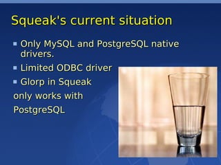 Squeak's current situation
 Only MySQL and PostgreSQL native
 drivers.
 Limited ODBC driver
 Glorp in Squeak
only works with
PostgreSQL
 