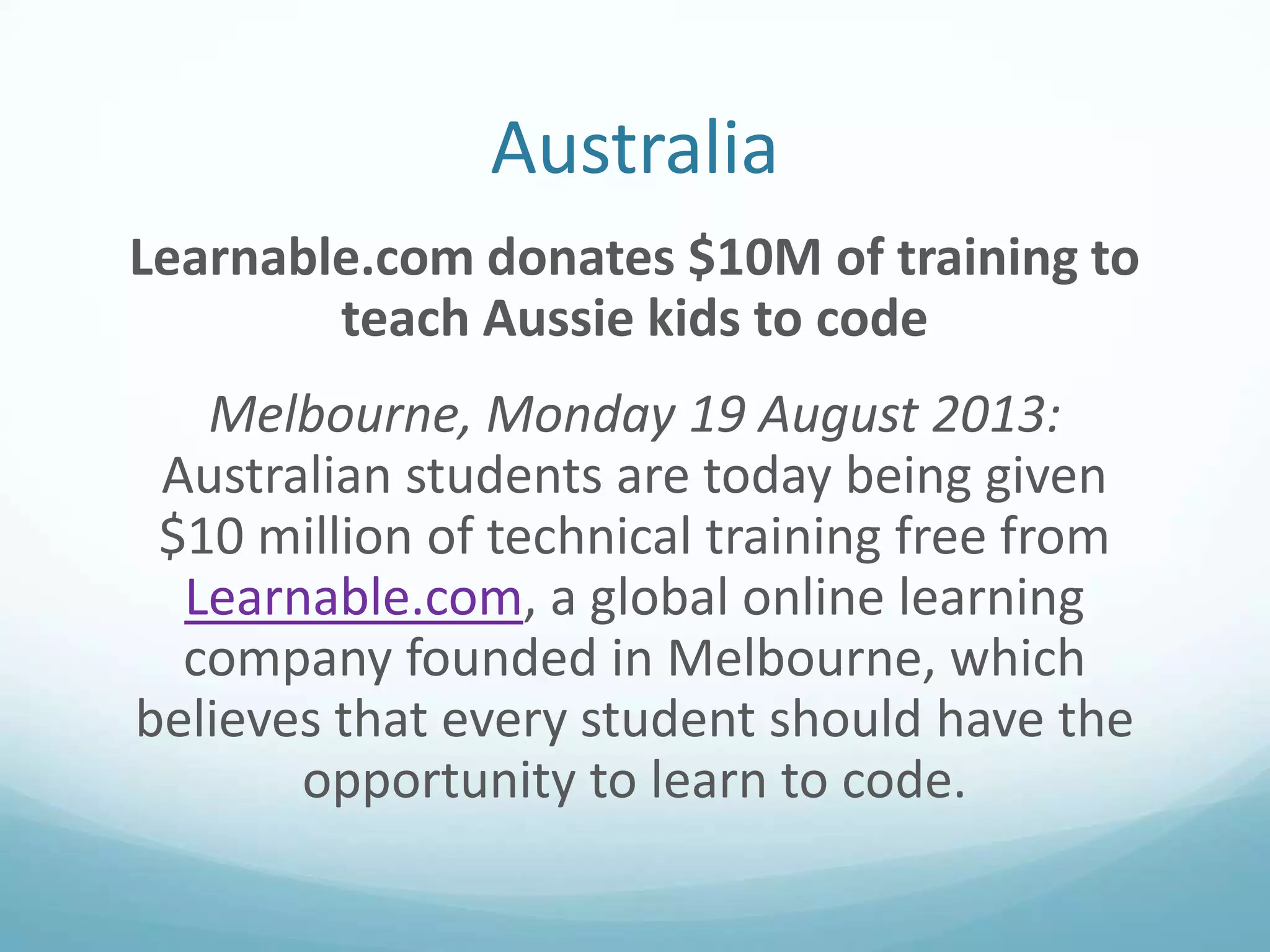 Australia
Learnable.com donates $10M of training to
teach Aussie kids to code
Melbourne, Monday 19 August 2013:
Australian students are today being given
$10 million of technical training free from
Learnable.com, a global online learning
company founded in Melbourne, which
believes that every student should have the
opportunity to learn to code.

 