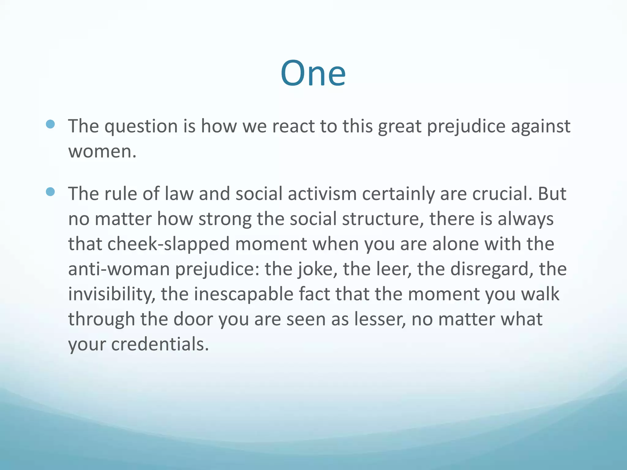 One
 The question is how we react to this great prejudice against
women.

 The rule of law and social activism certainly are crucial. But
no matter how strong the social structure, there is always
that cheek-slapped moment when you are alone with the
anti-woman prejudice: the joke, the leer, the disregard, the
invisibility, the inescapable fact that the moment you walk
through the door you are seen as lesser, no matter what
your credentials.

 