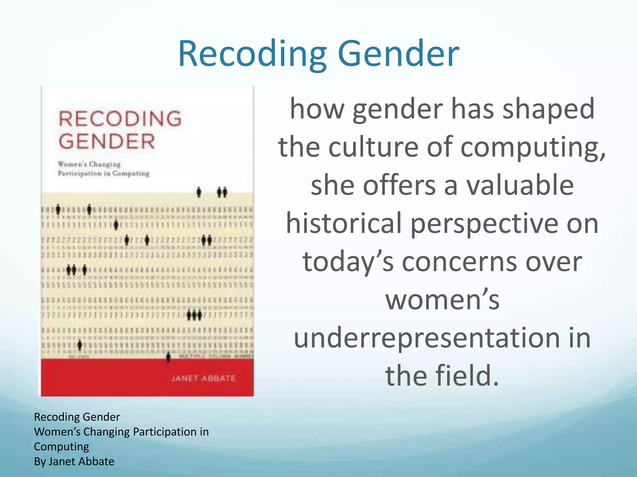 Recoding Gender


Recoding Gender
Women’s Changing Participation in
Computing
By Janet Abbate

how gender has shaped
the culture of computing,
she offers a valuable
historical perspective on
today’s concerns over
women’s
underrepresentation in
the field.

 