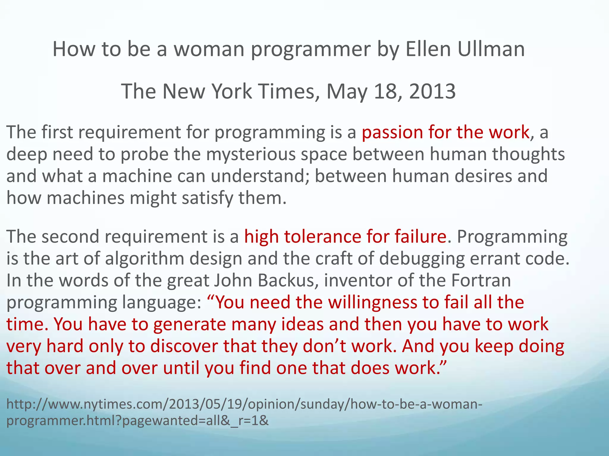 How to be a woman programmer by Ellen Ullman
The New York Times, May 18, 2013
The first requirement for programming is a passion for the work, a
deep need to probe the mysterious space between human thoughts
and what a machine can understand; between human desires and
how machines might satisfy them.
The second requirement is a high tolerance for failure. Programming
is the art of algorithm design and the craft of debugging errant code.
In the words of the great John Backus, inventor of the Fortran
programming language: “You need the willingness to fail all the
time. You have to generate many ideas and then you have to work
very hard only to discover that they don’t work. And you keep doing
that over and over until you find one that does work.”
http://www.nytimes.com/2013/05/19/opinion/sunday/how-to-be-a-womanprogrammer.html?pagewanted=all&_r=1&

 