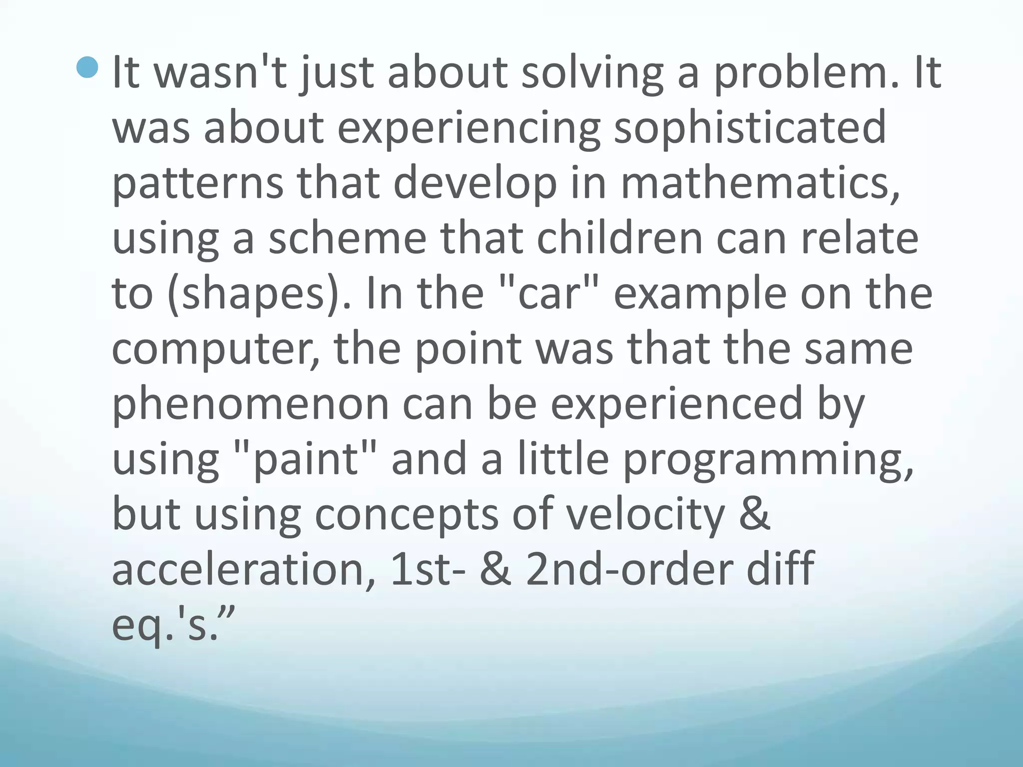  It wasn't just about solving a problem. It
was about experiencing sophisticated
patterns that develop in mathematics,
using a scheme that children can relate
to (shapes). In the "car" example on the
computer, the point was that the same
phenomenon can be experienced by
using "paint" and a little programming,
but using concepts of velocity &
acceleration, 1st- & 2nd-order diff
eq.'s.”

 