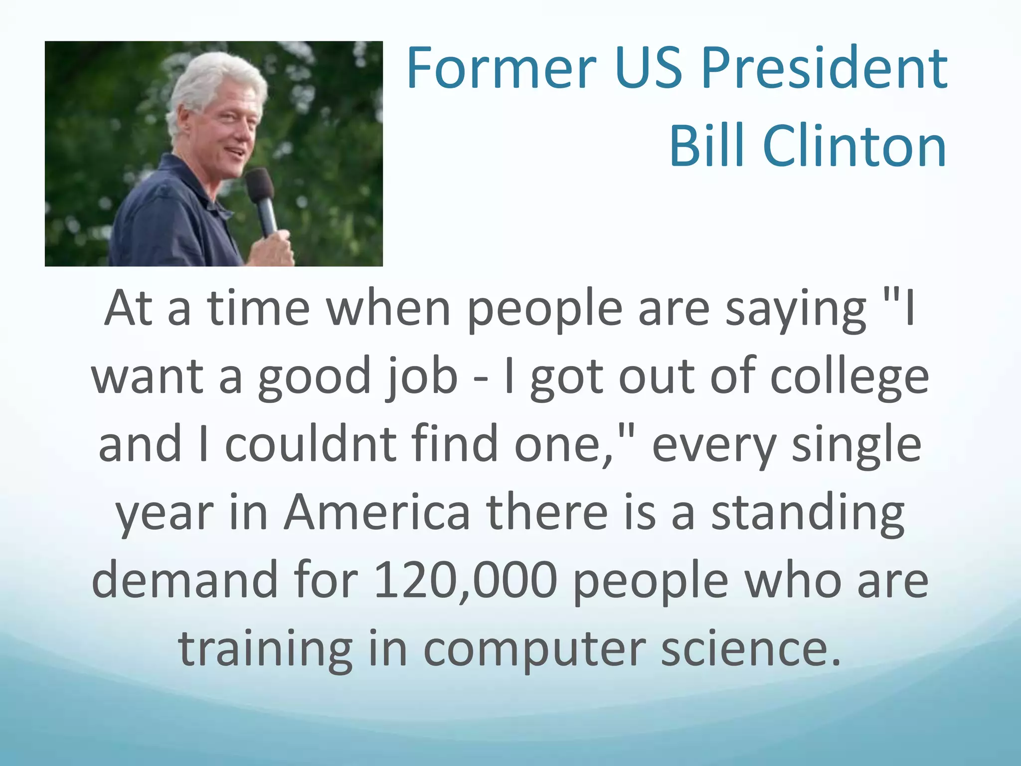 Former US President
Bill Clinton
At a time when people are saying "I
want a good job - I got out of college
and I couldnt find one," every single
year in America there is a standing
demand for 120,000 people who are
training in computer science.

 