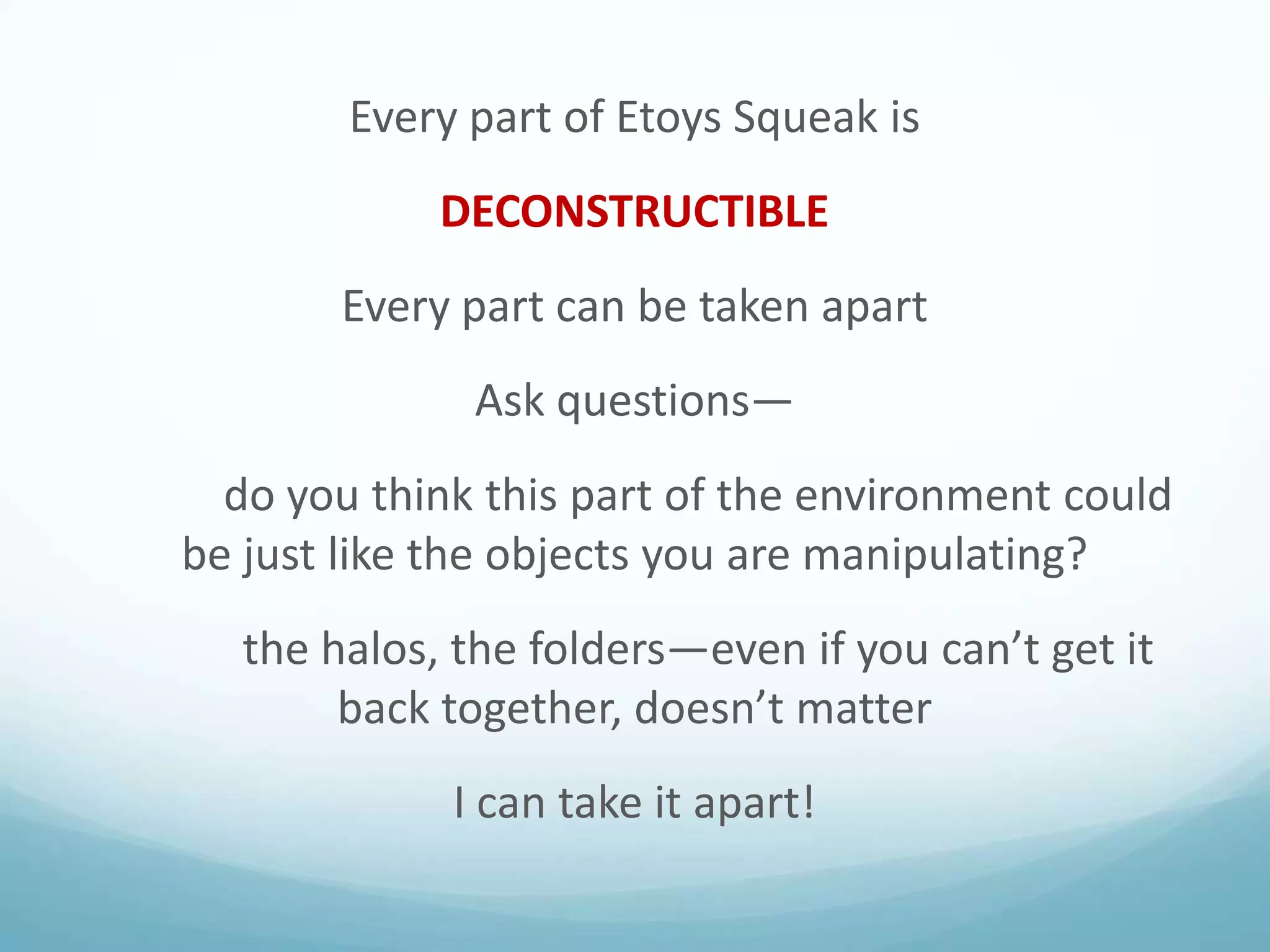 Every part of Etoys Squeak is
DECONSTRUCTIBLE

Every part can be taken apart
Ask questions—
do you think this part of the environment could
be just like the objects you are manipulating?
the halos, the folders—even if you can’t get it
back together, doesn’t matter
I can take it apart!

 