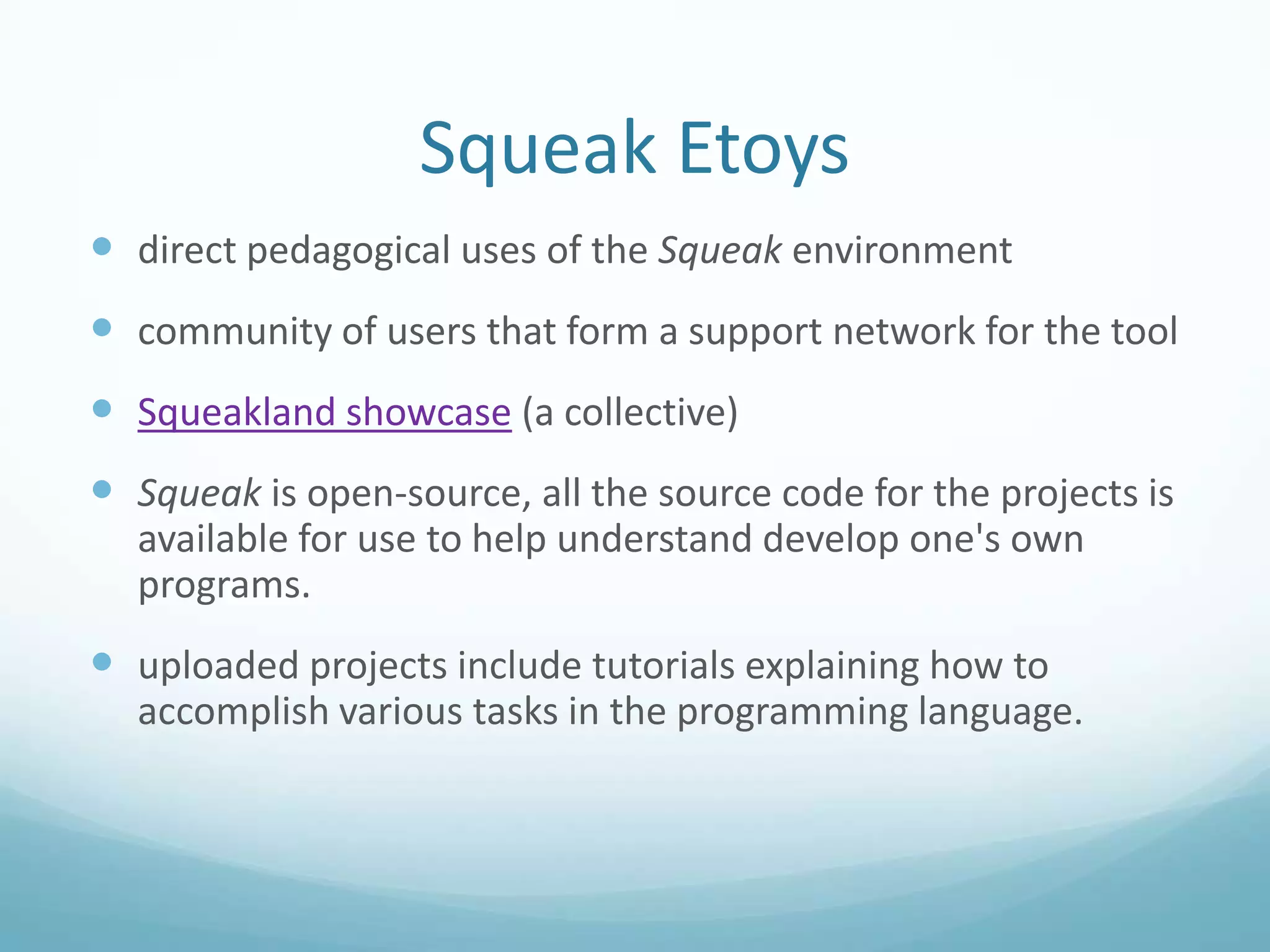 Squeak Etoys
 direct pedagogical uses of the Squeak environment
 community of users that form a support network for the tool
 Squeakland showcase (a collective)
 Squeak is open-source, all the source code for the projects is
available for use to help understand develop one's own
programs.

 uploaded projects include tutorials explaining how to
accomplish various tasks in the programming language.

 