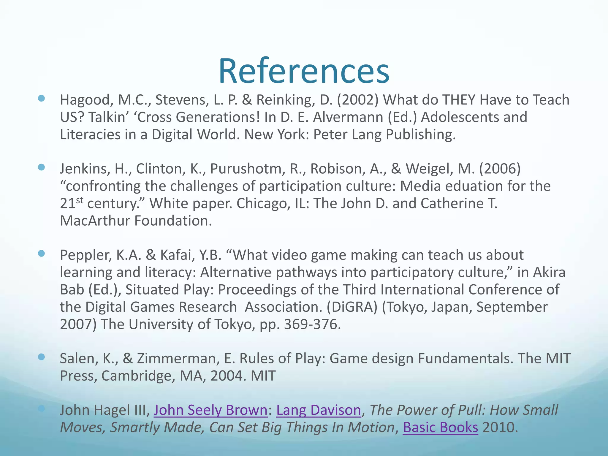 References

 Hagood, M.C., Stevens, L. P. & Reinking, D. (2002) What do THEY Have to Teach
US? Talkin’ ‘Cross Generations! In D. E. Alvermann (Ed.) Adolescents and
Literacies in a Digital World. New York: Peter Lang Publishing.

 Jenkins, H., Clinton, K., Purushotm, R., Robison, A., & Weigel, M. (2006)
“confronting the challenges of participation culture: Media eduation for the
21st century.” White paper. Chicago, IL: The John D. and Catherine T.
MacArthur Foundation.

 Peppler, K.A. & Kafai, Y.B. “What video game making can teach us about
learning and literacy: Alternative pathways into participatory culture,” in Akira
Bab (Ed.), Situated Play: Proceedings of the Third International Conference of
the Digital Games Research Association. (DiGRA) (Tokyo, Japan, September
2007) The University of Tokyo, pp. 369-376.

 Salen, K., & Zimmerman, E. Rules of Play: Game design Fundamentals. The MIT
Press, Cambridge, MA, 2004. MIT

 John Hagel III, John Seely Brown: Lang Davison, The Power of Pull: How Small
Moves, Smartly Made, Can Set Big Things In Motion, Basic Books 2010.

 