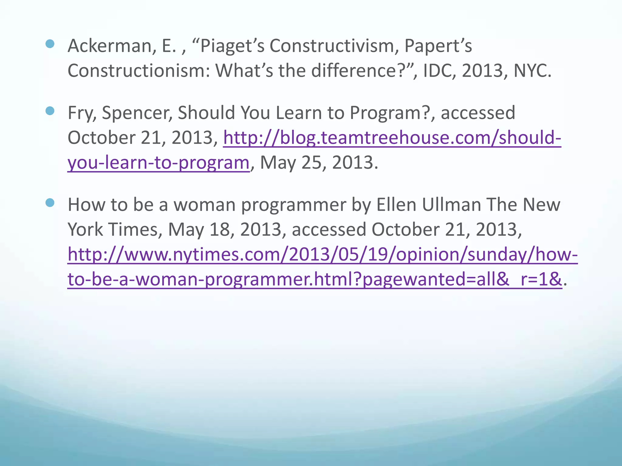  Ackerman, E. , “Piaget’s Constructivism, Papert’s
Constructionism: What’s the difference?”, IDC, 2013, NYC.

 Fry, Spencer, Should You Learn to Program?, accessed
October 21, 2013, http://blog.teamtreehouse.com/shouldyou-learn-to-program, May 25, 2013.

 How to be a woman programmer by Ellen Ullman The New
York Times, May 18, 2013, accessed October 21, 2013,
http://www.nytimes.com/2013/05/19/opinion/sunday/howto-be-a-woman-programmer.html?pagewanted=all&_r=1&.

 