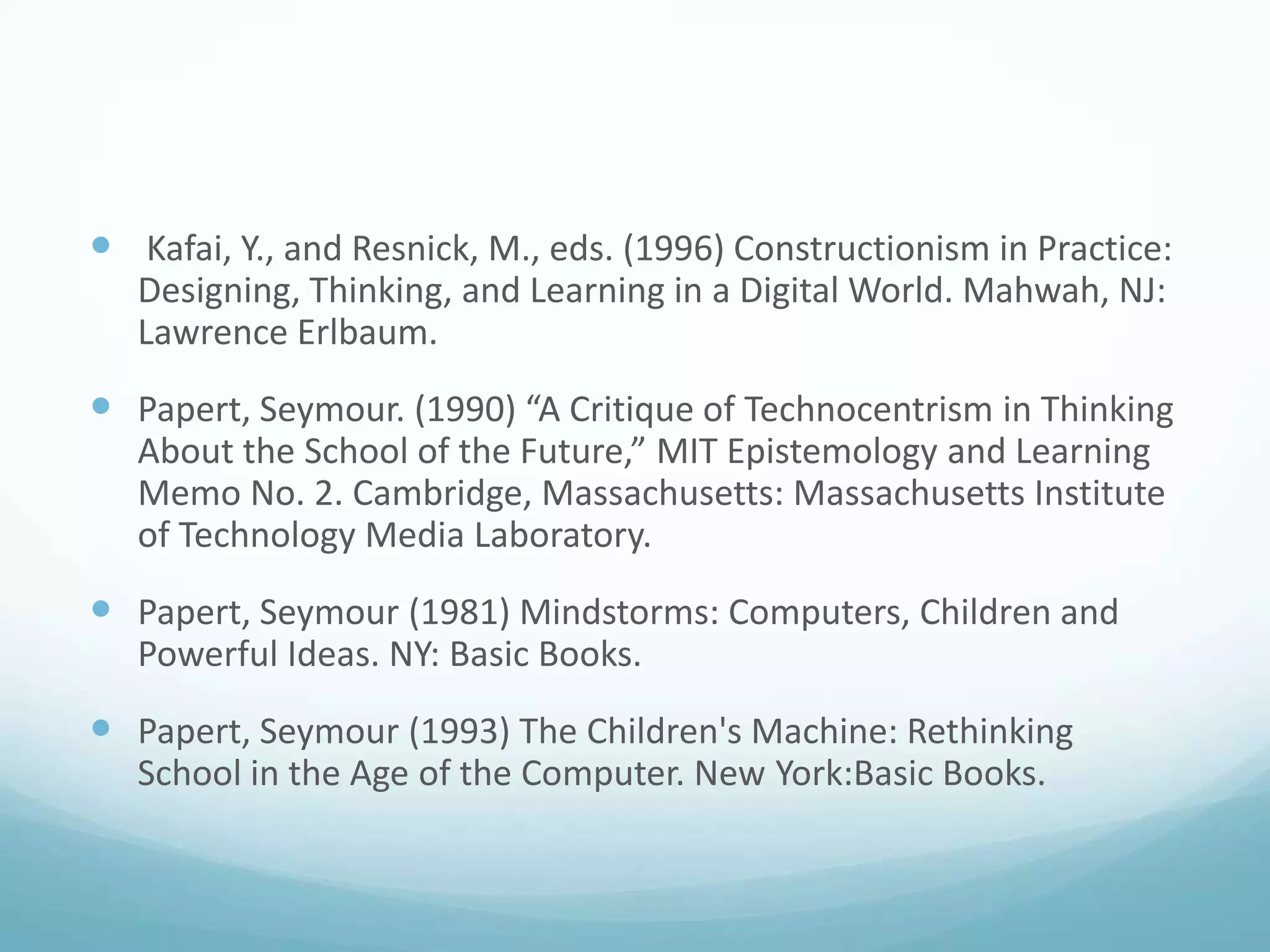 Kafai, Y., and Resnick, M., eds. (1996) Constructionism in Practice:
Designing, Thinking, and Learning in a Digital World. Mahwah, NJ:
Lawrence Erlbaum.

 Papert, Seymour. (1990) “A Critique of Technocentrism in Thinking
About the School of the Future,” MIT Epistemology and Learning
Memo No. 2. Cambridge, Massachusetts: Massachusetts Institute
of Technology Media Laboratory.

 Papert, Seymour (1981) Mindstorms: Computers, Children and
Powerful Ideas. NY: Basic Books.

 Papert, Seymour (1993) The Children's Machine: Rethinking
School in the Age of the Computer. New York:Basic Books.

 
