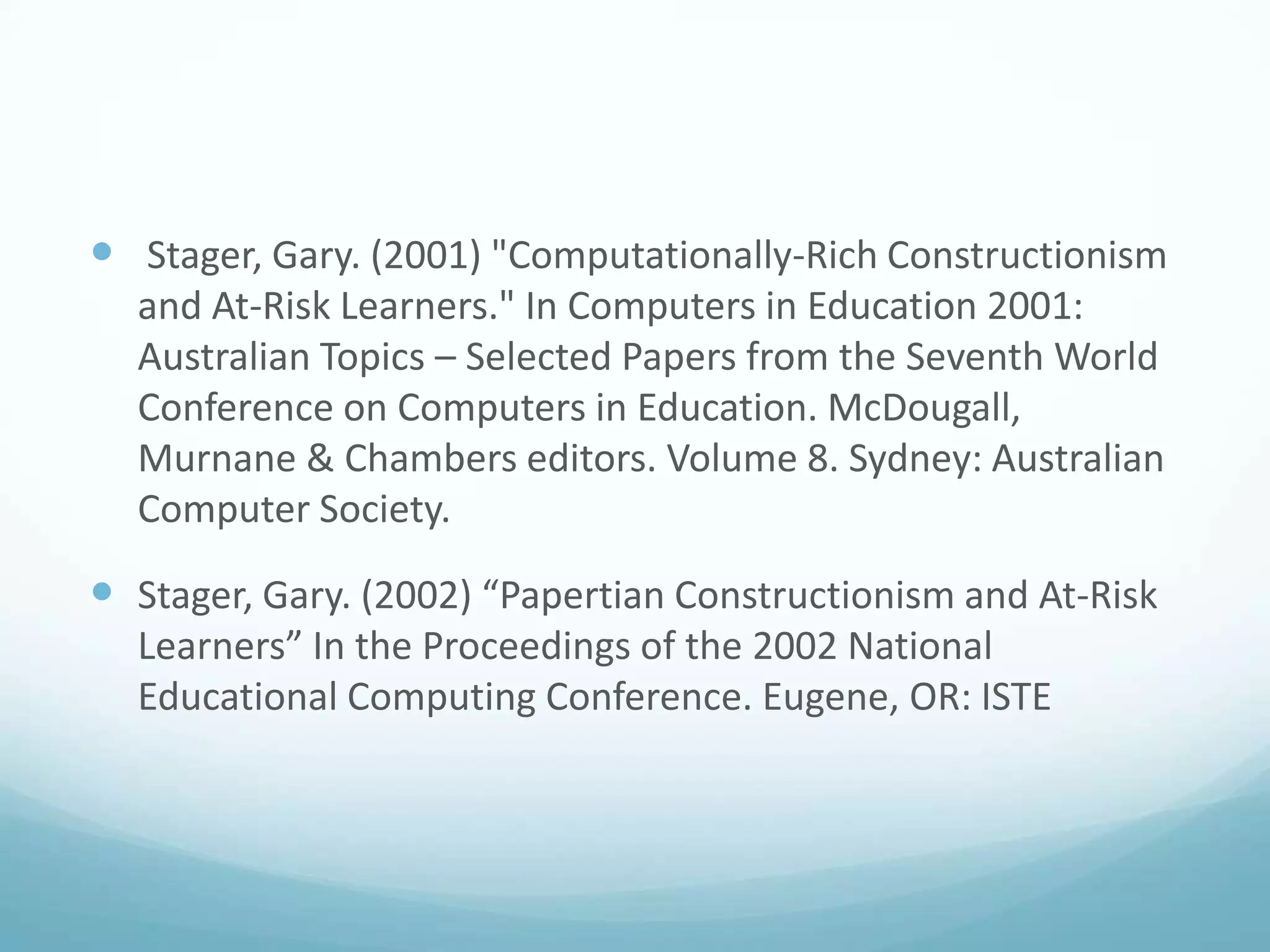  Stager, Gary. (2001) "Computationally-Rich Constructionism
and At-Risk Learners." In Computers in Education 2001:
Australian Topics – Selected Papers from the Seventh World
Conference on Computers in Education. McDougall,
Murnane & Chambers editors. Volume 8. Sydney: Australian
Computer Society.

 Stager, Gary. (2002) “Papertian Constructionism and At-Risk
Learners” In the Proceedings of the 2002 National
Educational Computing Conference. Eugene, OR: ISTE

 