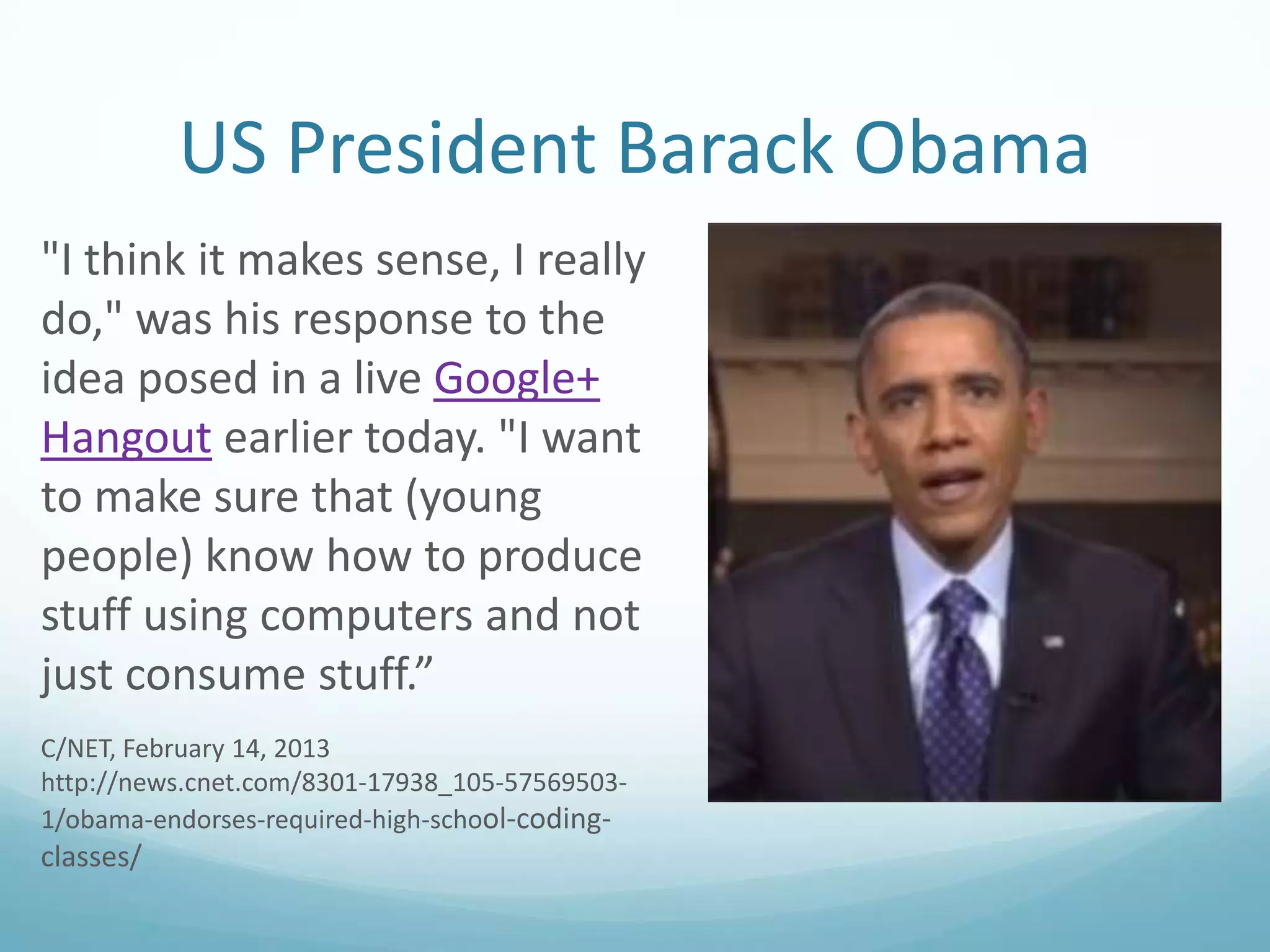 US President Barack Obama
"I think it makes sense, I really
do," was his response to the
idea posed in a live Google+
Hangout earlier today. "I want
to make sure that (young
people) know how to produce
stuff using computers and not
just consume stuff.”
C/NET, February 14, 2013
http://news.cnet.com/8301-17938_105-575695031/obama-endorses-required-high-school-coding-

classes/

 