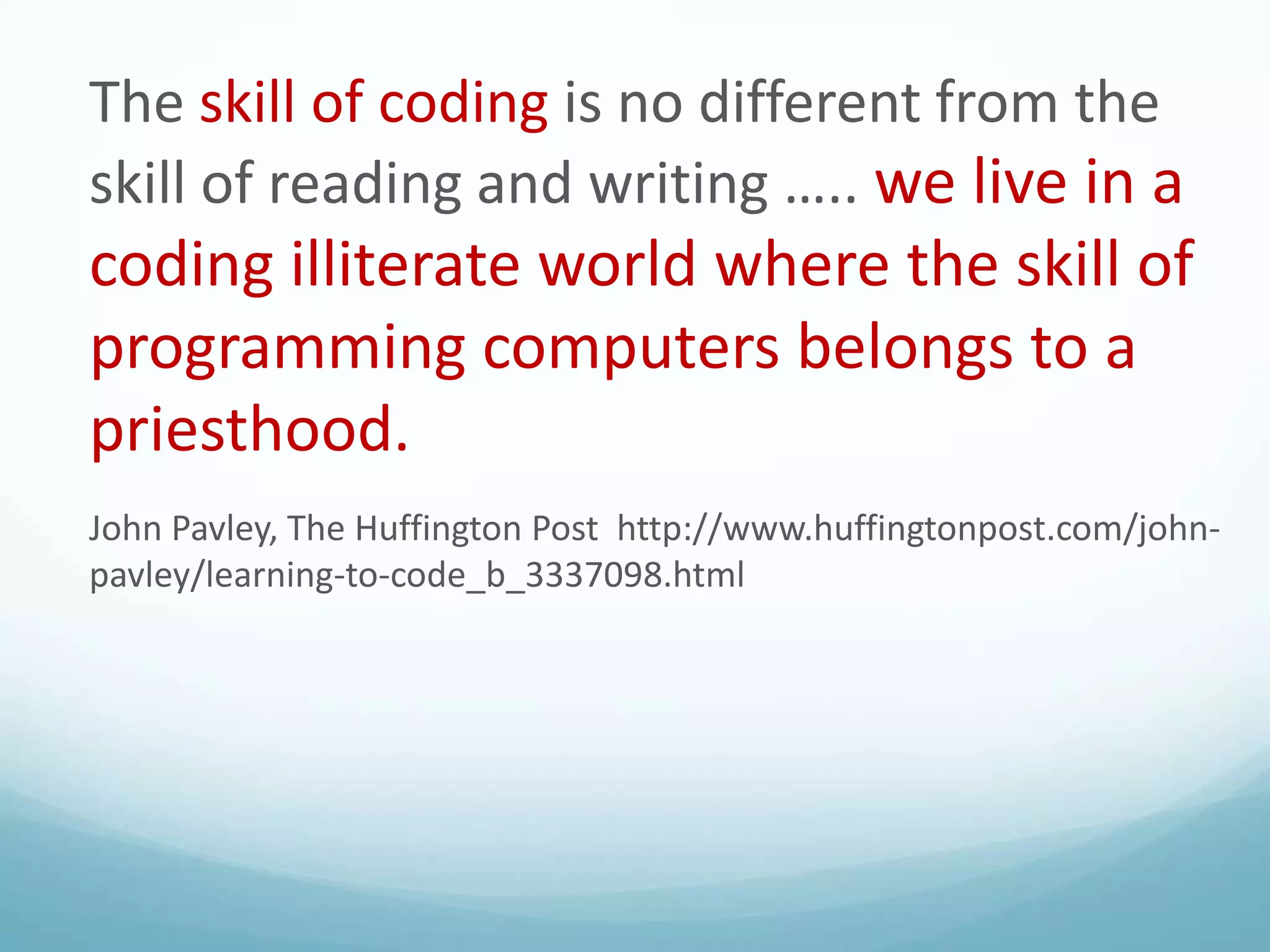 The skill of coding is no different from the
skill of reading and writing ….. we live in a

coding illiterate world where the skill of
programming computers belongs to a
priesthood.
John Pavley, The Huffington Post http://www.huffingtonpost.com/johnpavley/learning-to-code_b_3337098.html

 