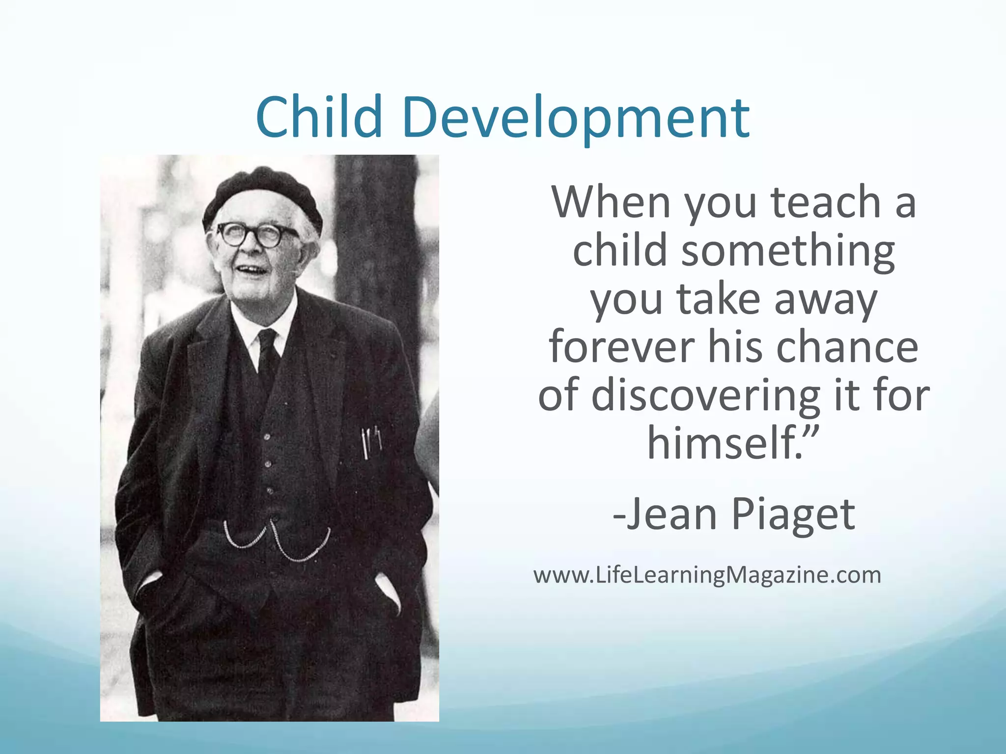 Child Development
When you teach a
child something
you take away
forever his chance
of discovering it for
himself.”
-Jean Piaget
www.LifeLearningMagazine.com

 