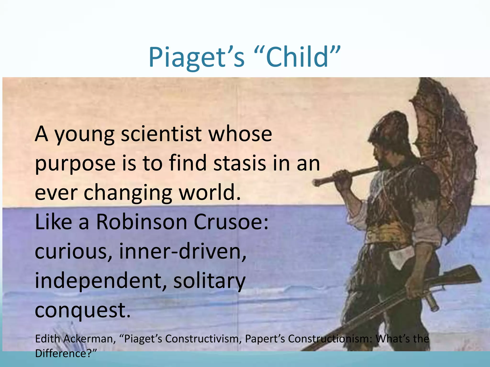 Piaget’s “Child”
A young scientist whose
purpose is to find stasis in an
ever changing world.
Like a Robinson Crusoe:
curious, inner-driven,
independent, solitary
conquest.
Edith Ackerman, “Piaget’s Constructivism, Papert’s Constructionism: What’s the
Difference?”

 