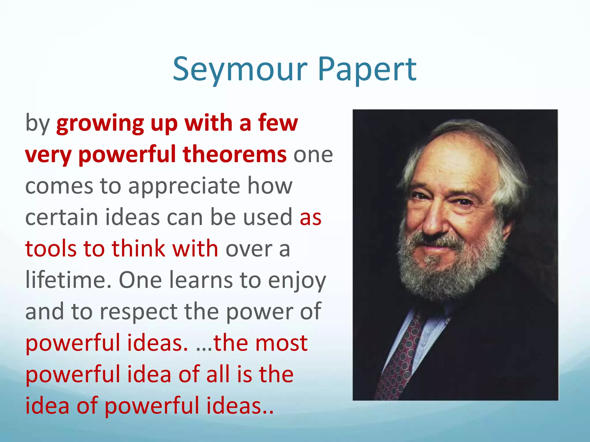Seymour Papert
by growing up with a few
very powerful theorems one
comes to appreciate how
certain ideas can be used as
tools to think with over a
lifetime. One learns to enjoy
and to respect the power of
powerful ideas. …the most
powerful idea of all is the
idea of powerful ideas..

 