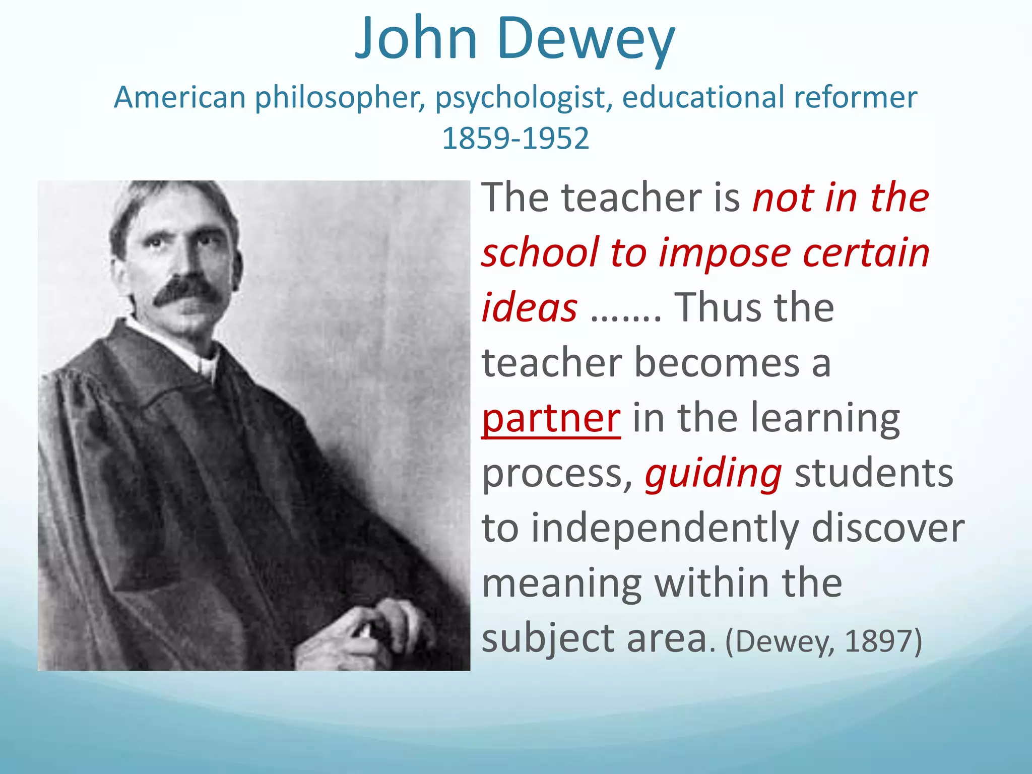 John Dewey
American philosopher, psychologist, educational reformer
1859-1952

The teacher is not in the
school to impose certain
ideas ……. Thus the
teacher becomes a
partner in the learning
process, guiding students
to independently discover
meaning within the
subject area. (Dewey, 1897)

 