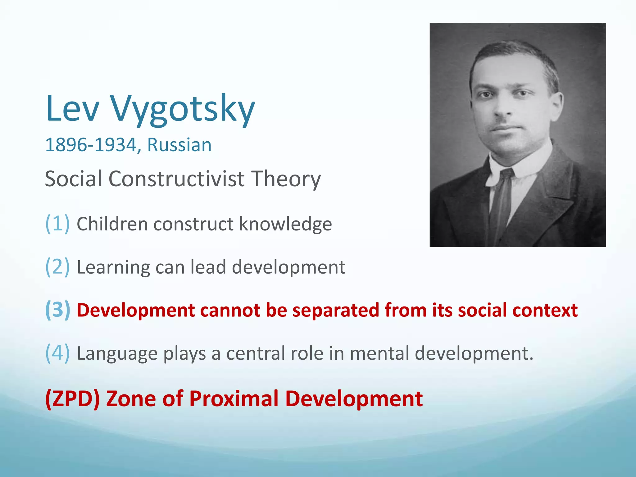 Lev Vygotsky
1896-1934, Russian

Social Constructivist Theory
(1) Children construct knowledge
(2) Learning can lead development
(3) Development cannot be separated from its social context
(4) Language plays a central role in mental development.

(ZPD) Zone of Proximal Development

 