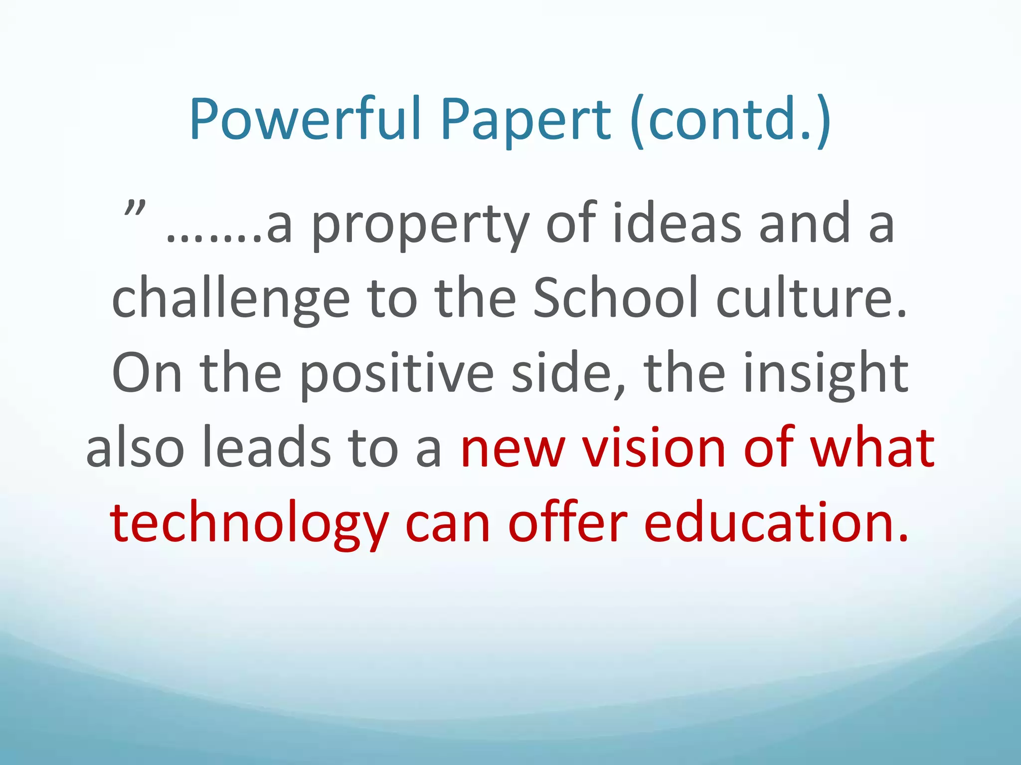 Powerful Papert (contd.)
” …….a property of ideas and a
challenge to the School culture.
On the positive side, the insight
also leads to a new vision of what
technology can offer education.

 