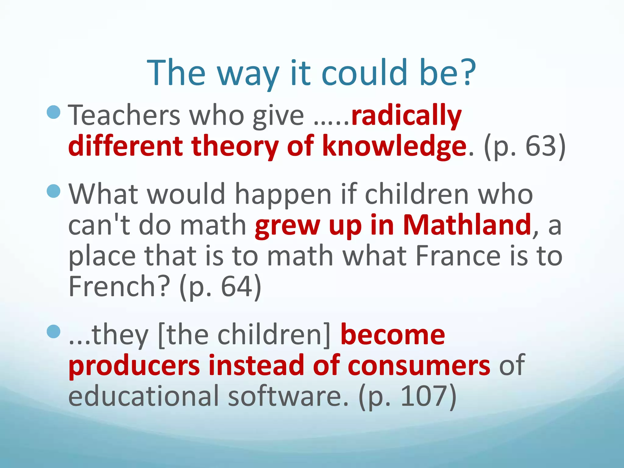 The way it could be?
 Teachers who give …..radically

different theory of knowledge. (p. 63)

 What would happen if children who

can't do math grew up in Mathland, a
place that is to math what France is to
French? (p. 64)
 ...they [the children] become
producers instead of consumers of
educational software. (p. 107)

 