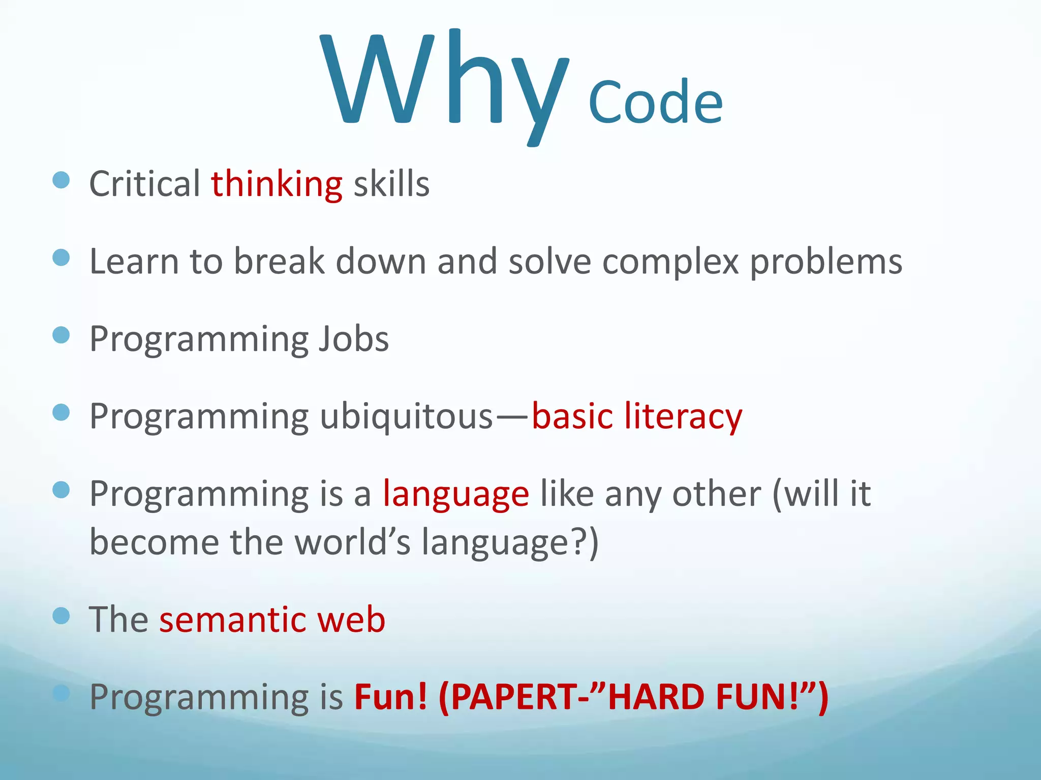Why Code
 Critical thinking skills

 Learn to break down and solve complex problems
 Programming Jobs
 Programming ubiquitous—basic literacy
 Programming is a language like any other (will it
become the world’s language?)

 The semantic web
 Programming is Fun! (PAPERT-”HARD FUN!”)

 