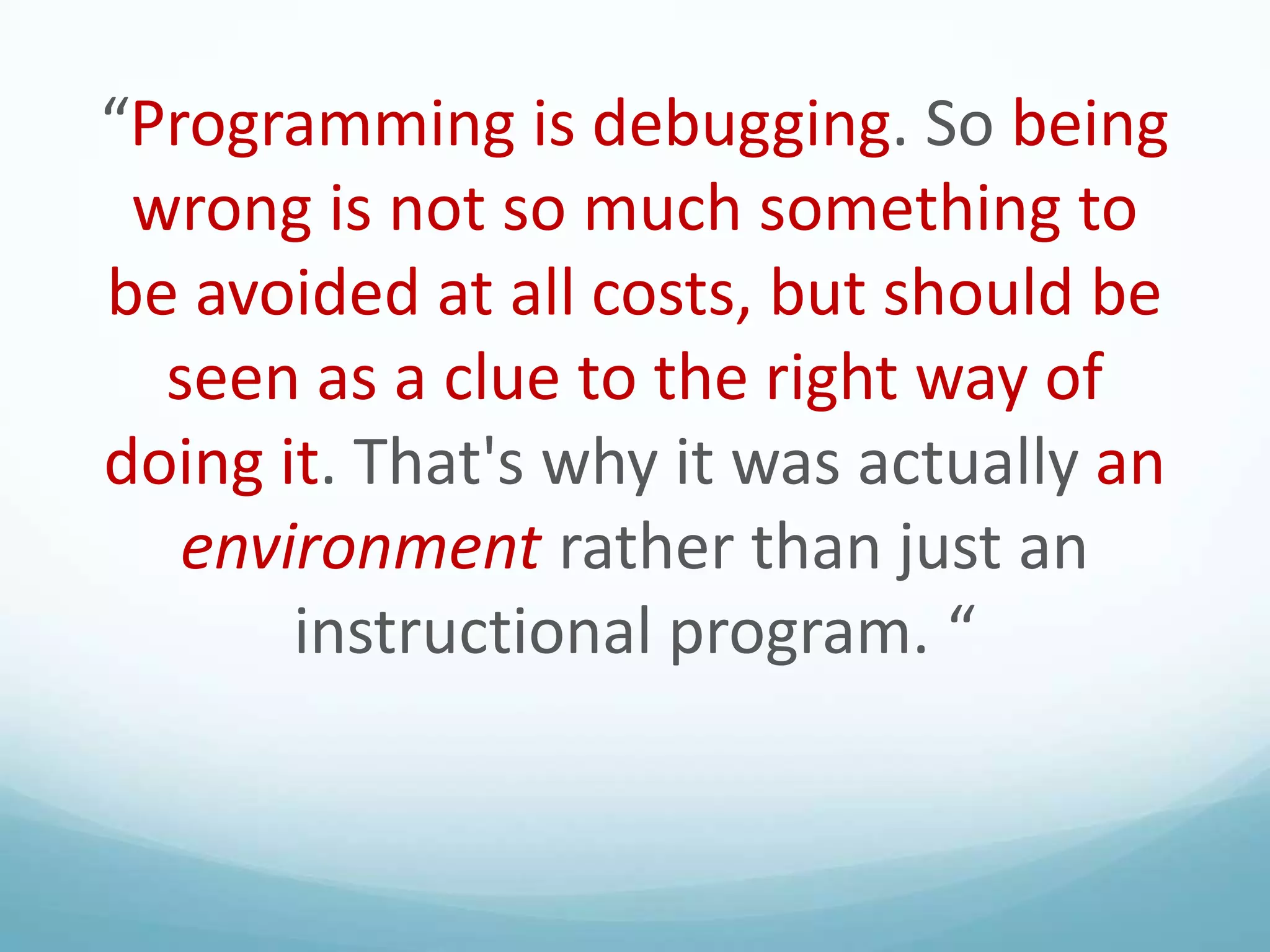 “Programming is debugging. So being
wrong is not so much something to
be avoided at all costs, but should be
seen as a clue to the right way of
doing it. That's why it was actually an
environment rather than just an
instructional program. “

 