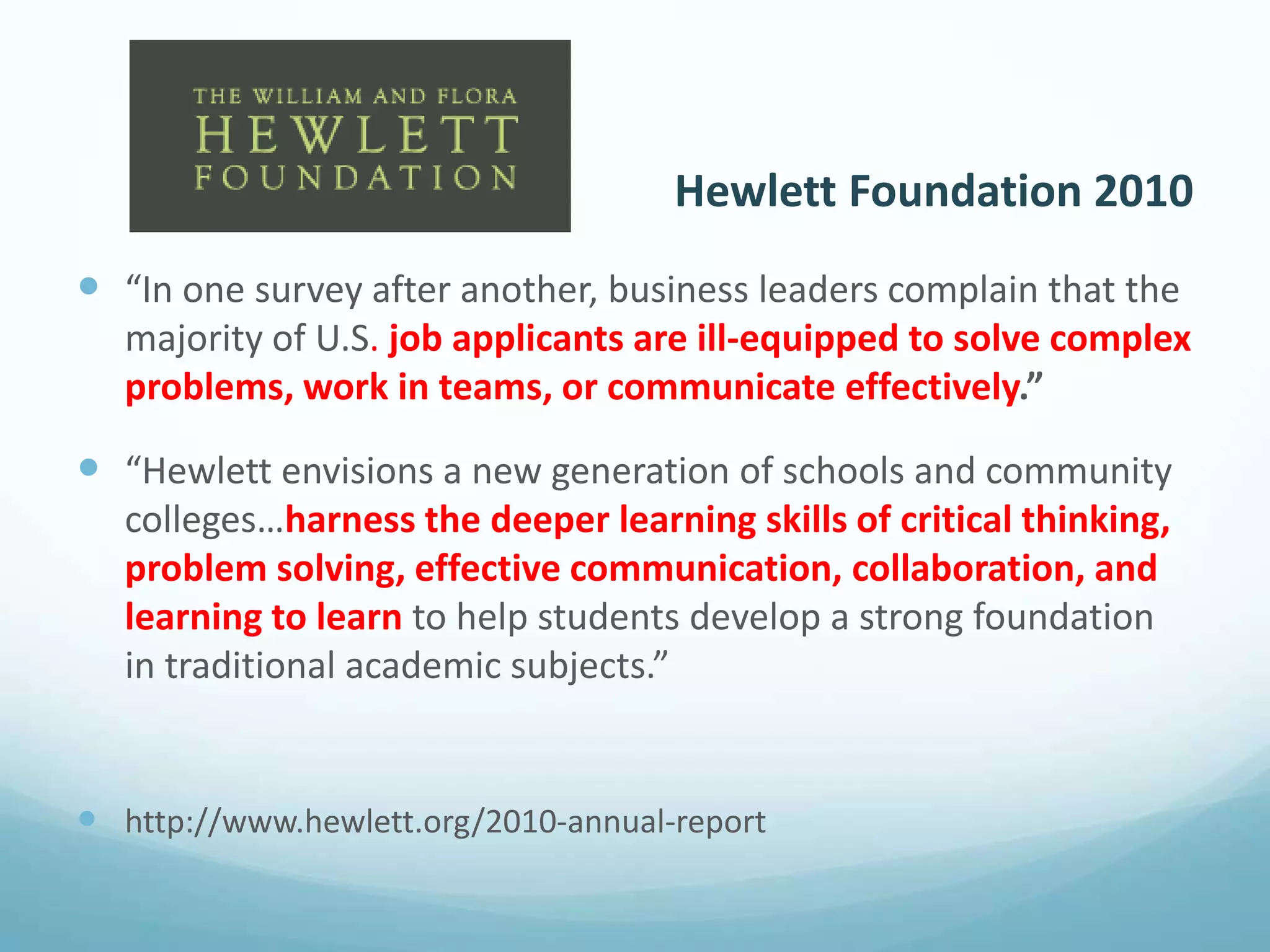 Hewlett Foundation 2010
 “In one survey after another, business leaders complain that the
majority of U.S. job applicants are ill-equipped to solve complex
problems, work in teams, or communicate effectively.”

 “Hewlett envisions a new generation of schools and community
colleges…harness the deeper learning skills of critical thinking,
problem solving, effective communication, collaboration, and
learning to learn to help students develop a strong foundation
in traditional academic subjects.”

 http://www.hewlett.org/2010-annual-report

 