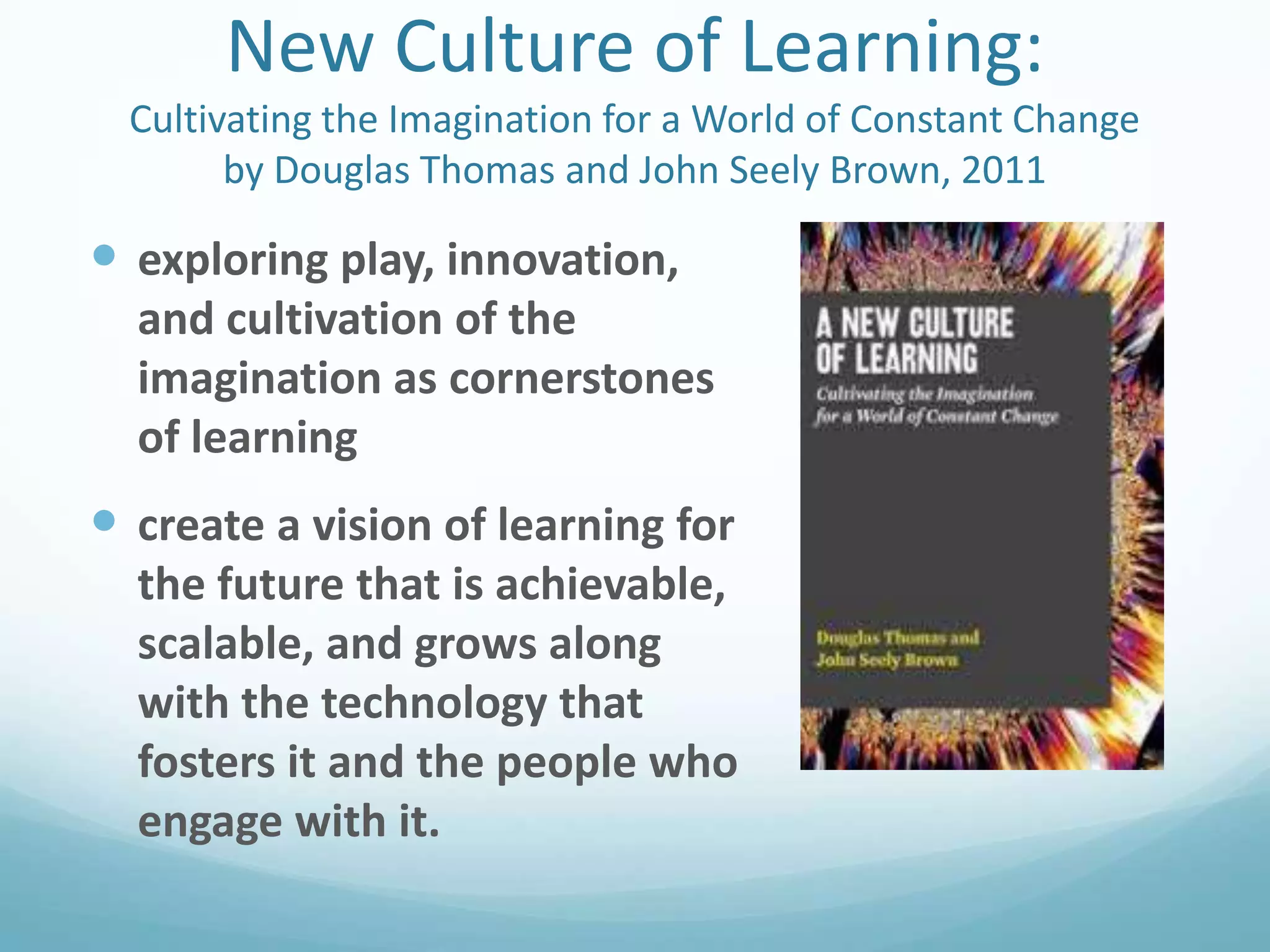 New Culture of Learning:
Cultivating the Imagination for a World of Constant Change
by Douglas Thomas and John Seely Brown, 2011

 exploring play, innovation,
and cultivation of the
imagination as cornerstones
of learning

 create a vision of learning for
the future that is achievable,
scalable, and grows along
with the technology that
fosters it and the people who
engage with it.

 