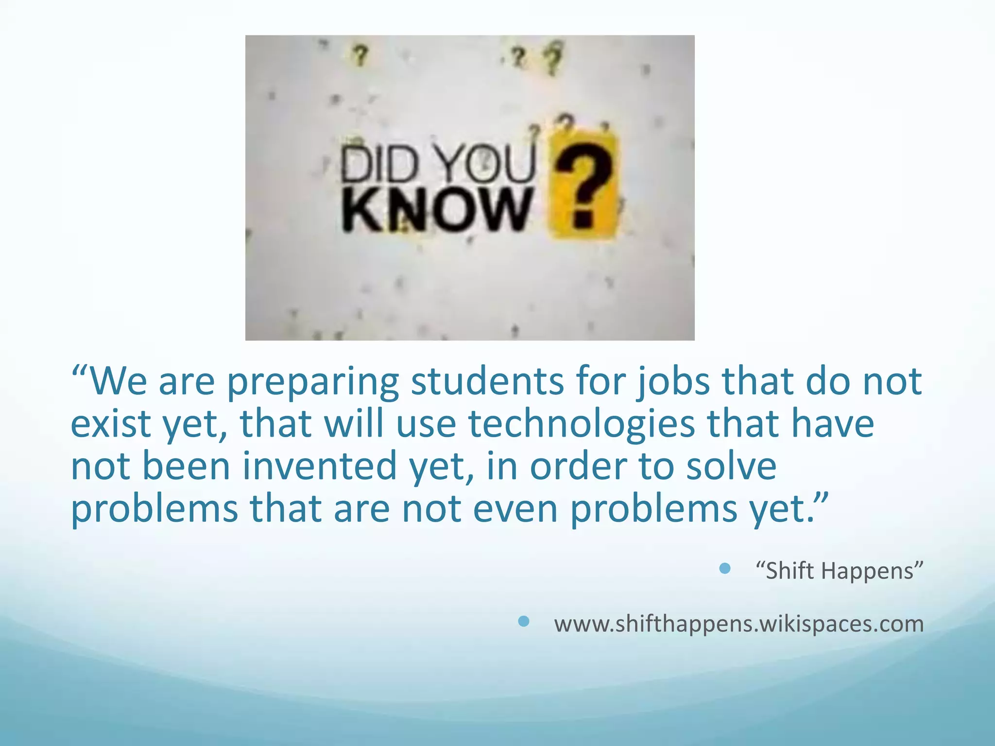 “We are preparing students for jobs that do not
exist yet, that will use technologies that have
not been invented yet, in order to solve
problems that are not even problems yet.”
 “Shift Happens”
 www.shifthappens.wikispaces.com

 