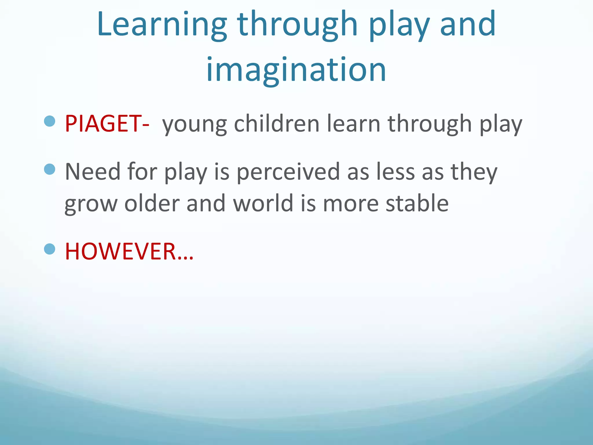 Learning through play and
imagination
 PIAGET- young children learn through play

 Need for play is perceived as less as they
grow older and world is more stable

 HOWEVER…

 