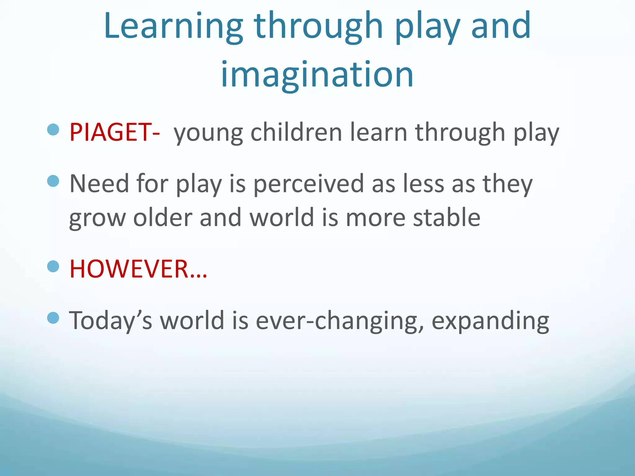 Learning through play and
imagination
 PIAGET- young children learn through play

 Need for play is perceived as less as they
grow older and world is more stable

 HOWEVER…
 Today’s world is ever-changing, expanding

 