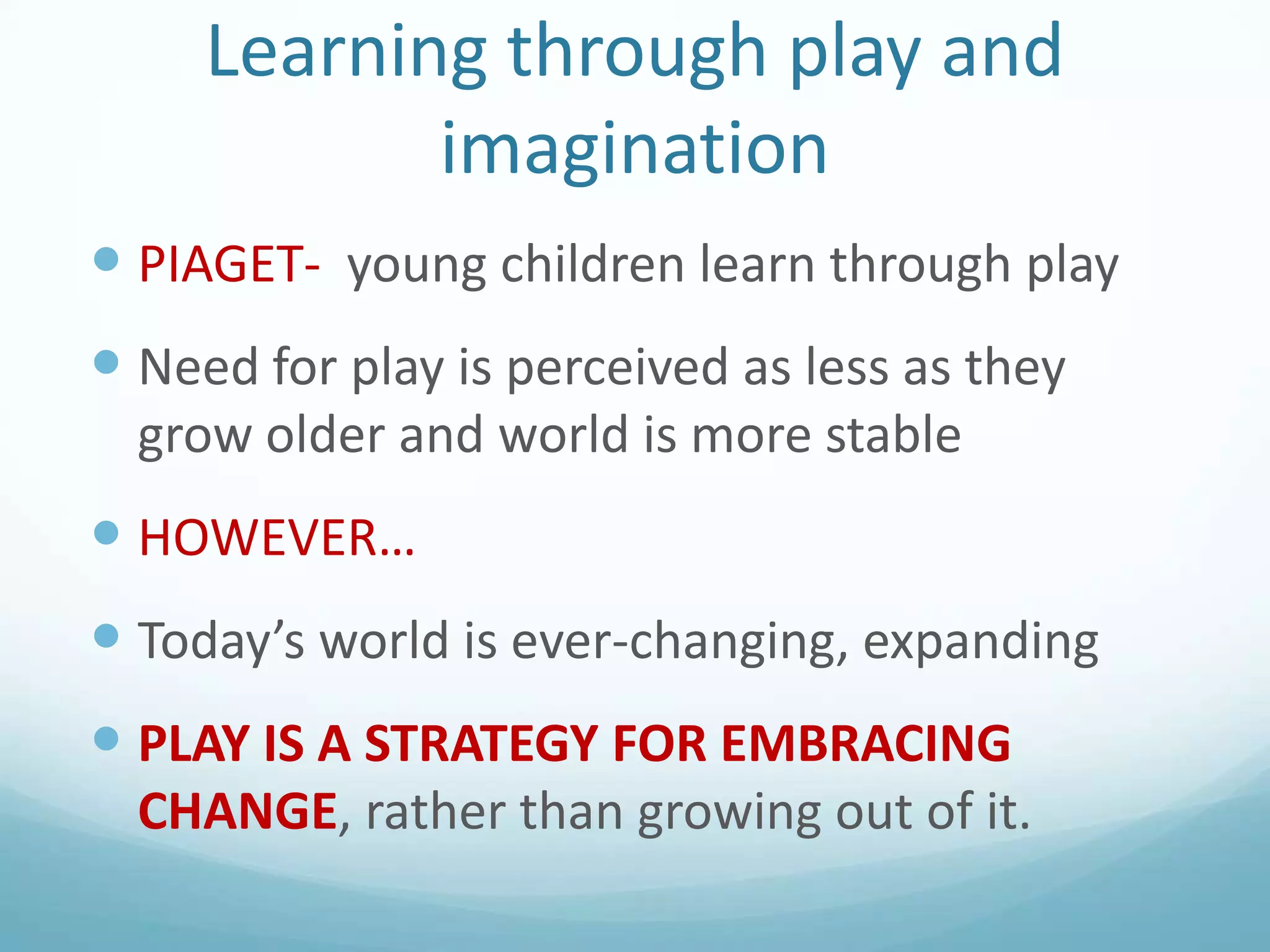 Learning through play and
imagination
 PIAGET- young children learn through play

 Need for play is perceived as less as they
grow older and world is more stable

 HOWEVER…
 Today’s world is ever-changing, expanding
 PLAY IS A STRATEGY FOR EMBRACING
CHANGE, rather than growing out of it.

 